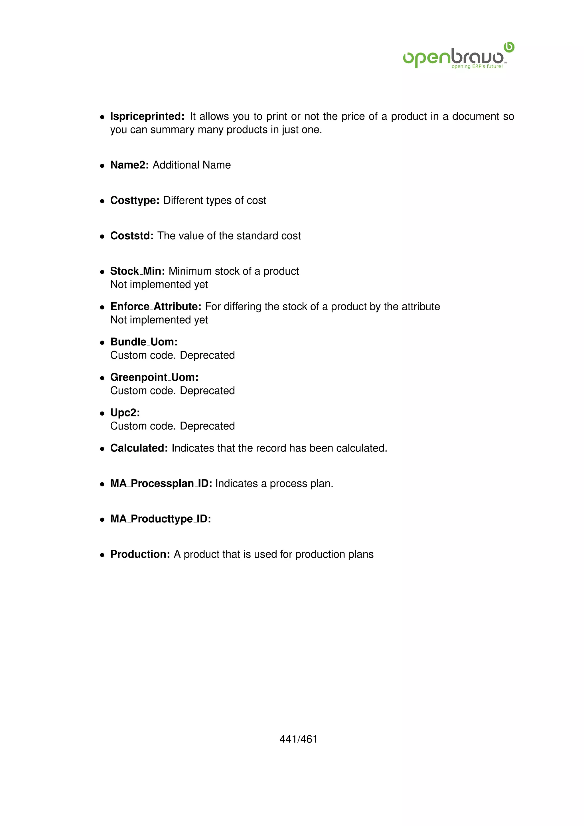 • Ispriceprinted: It allows you to print or not the price of a product in a document so
  you can summary many products in just one.


• Name2: Additional Name


• Costtype: Different types of cost


• Coststd: The value of the standard cost


• Stock Min: Minimum stock of a product
  Not implemented yet

• Enforce Attribute: For differing the stock of a product by the attribute
  Not implemented yet

• Bundle Uom:
  Custom code. Deprecated

• Greenpoint Uom:
  Custom code. Deprecated

• Upc2:
  Custom code. Deprecated

• Calculated: Indicates that the record has been calculated.


• MA Processplan ID: Indicates a process plan.


• MA Producttype ID:


• Production: A product that is used for production plans




                                       441/461
 