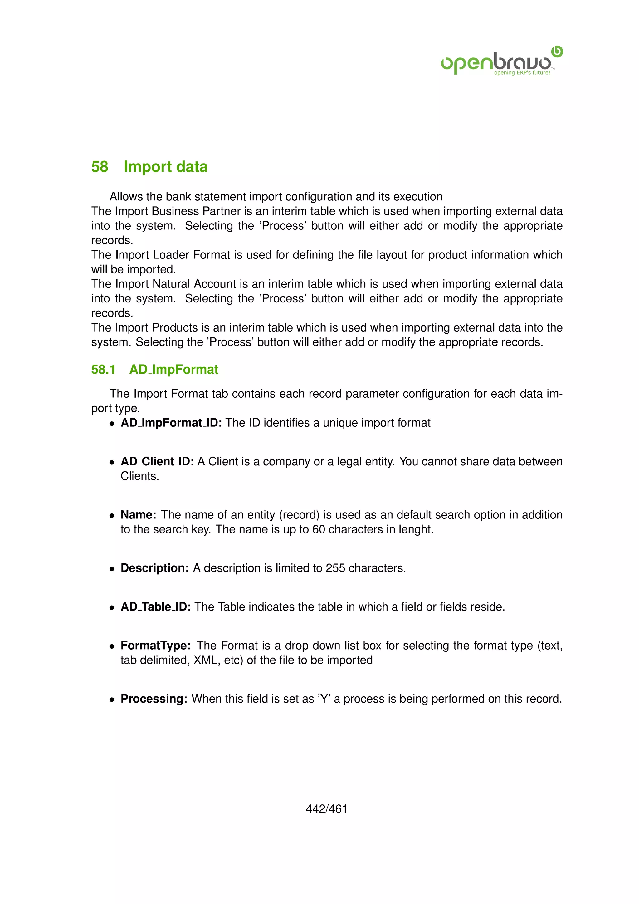 58 Import data
     Allows the bank statement import conﬁguration and its execution
The Import Business Partner is an interim table which is used when importing external data
into the system. Selecting the ’Process’ button will either add or modify the appropriate
records.
The Import Loader Format is used for deﬁning the ﬁle layout for product information which
will be imported.
The Import Natural Account is an interim table which is used when importing external data
into the system. Selecting the ’Process’ button will either add or modify the appropriate
records.
The Import Products is an interim table which is used when importing external data into the
system. Selecting the ’Process’ button will either add or modify the appropriate records.

58.1   AD ImpFormat
   The Import Format tab contains each record parameter conﬁguration for each data im-
port type.
   • AD ImpFormat ID: The ID identiﬁes a unique import format


   • AD Client ID: A Client is a company or a legal entity. You cannot share data between
     Clients.


   • Name: The name of an entity (record) is used as an default search option in addition
     to the search key. The name is up to 60 characters in lenght.


   • Description: A description is limited to 255 characters.


   • AD Table ID: The Table indicates the table in which a ﬁeld or ﬁelds reside.


   • FormatType: The Format is a drop down list box for selecting the format type (text,
     tab delimited, XML, etc) of the ﬁle to be imported


   • Processing: When this ﬁeld is set as ’Y’ a process is being performed on this record.




                                         442/461
 