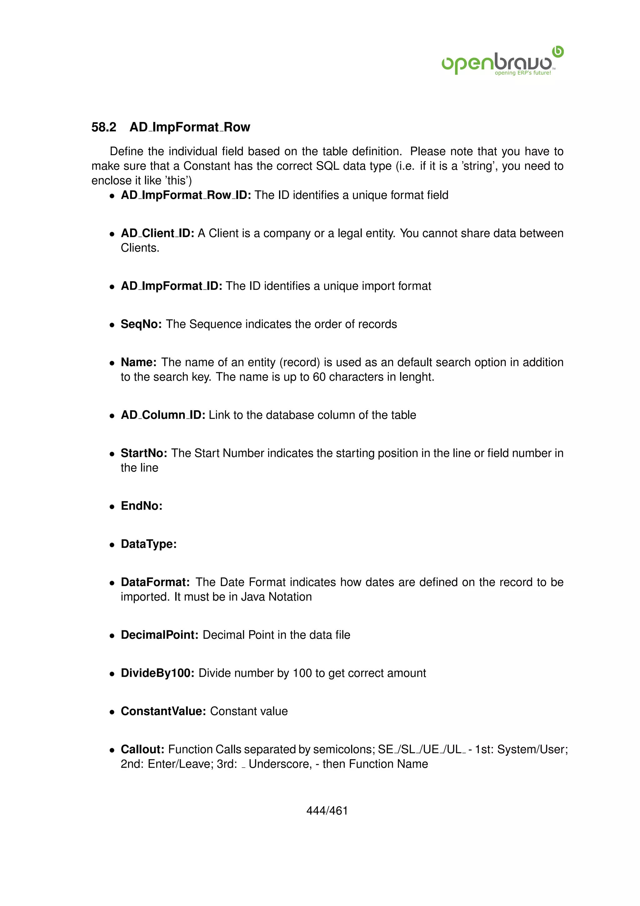 58.2   AD ImpFormat Row
   Deﬁne the individual ﬁeld based on the table deﬁnition. Please note that you have to
make sure that a Constant has the correct SQL data type (i.e. if it is a ’string’, you need to
enclose it like ’this’)
   • AD ImpFormat Row ID: The ID identiﬁes a unique format ﬁeld


   • AD Client ID: A Client is a company or a legal entity. You cannot share data between
     Clients.


   • AD ImpFormat ID: The ID identiﬁes a unique import format


   • SeqNo: The Sequence indicates the order of records


   • Name: The name of an entity (record) is used as an default search option in addition
     to the search key. The name is up to 60 characters in lenght.


   • AD Column ID: Link to the database column of the table


   • StartNo: The Start Number indicates the starting position in the line or ﬁeld number in
     the line


   • EndNo:


   • DataType:


   • DataFormat: The Date Format indicates how dates are deﬁned on the record to be
     imported. It must be in Java Notation


   • DecimalPoint: Decimal Point in the data ﬁle


   • DivideBy100: Divide number by 100 to get correct amount


   • ConstantValue: Constant value


   • Callout: Function Calls separated by semicolons; SE /SL /UE /UL - 1st: System/User;
     2nd: Enter/Leave; 3rd: Underscore, - then Function Name


                                          444/461
 