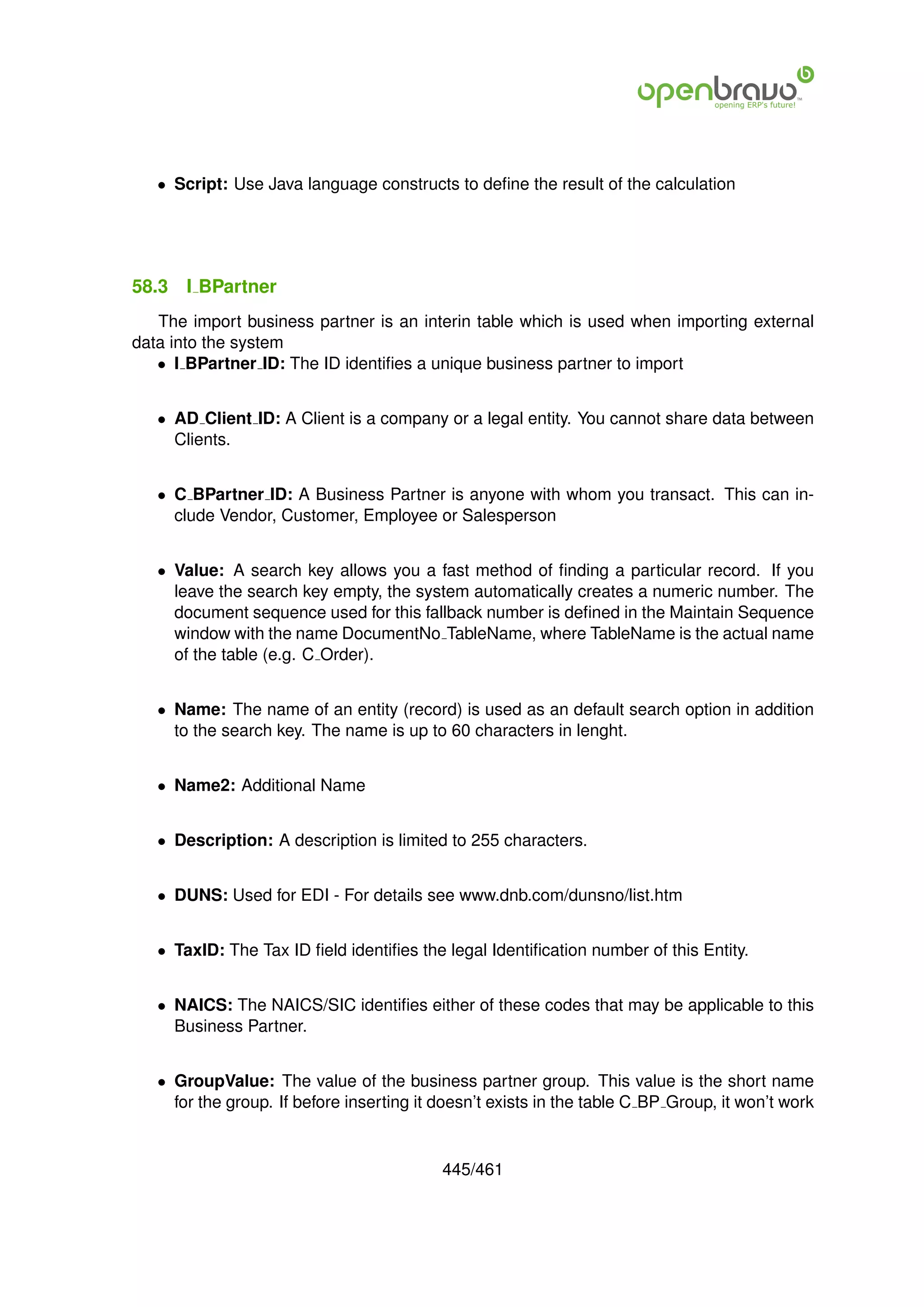• Script: Use Java language constructs to deﬁne the result of the calculation




58.3   I BPartner
   The import business partner is an interin table which is used when importing external
data into the system
   • I BPartner ID: The ID identiﬁes a unique business partner to import


   • AD Client ID: A Client is a company or a legal entity. You cannot share data between
     Clients.


   • C BPartner ID: A Business Partner is anyone with whom you transact. This can in-
     clude Vendor, Customer, Employee or Salesperson


   • Value: A search key allows you a fast method of ﬁnding a particular record. If you
     leave the search key empty, the system automatically creates a numeric number. The
     document sequence used for this fallback number is deﬁned in the Maintain Sequence
     window with the name DocumentNo TableName, where TableName is the actual name
     of the table (e.g. C Order).


   • Name: The name of an entity (record) is used as an default search option in addition
     to the search key. The name is up to 60 characters in lenght.


   • Name2: Additional Name


   • Description: A description is limited to 255 characters.


   • DUNS: Used for EDI - For details see www.dnb.com/dunsno/list.htm


   • TaxID: The Tax ID ﬁeld identiﬁes the legal Identiﬁcation number of this Entity.


   • NAICS: The NAICS/SIC identiﬁes either of these codes that may be applicable to this
     Business Partner.


   • GroupValue: The value of the business partner group. This value is the short name
     for the group. If before inserting it doesn’t exists in the table C BP Group, it won’t work


                                           445/461
 