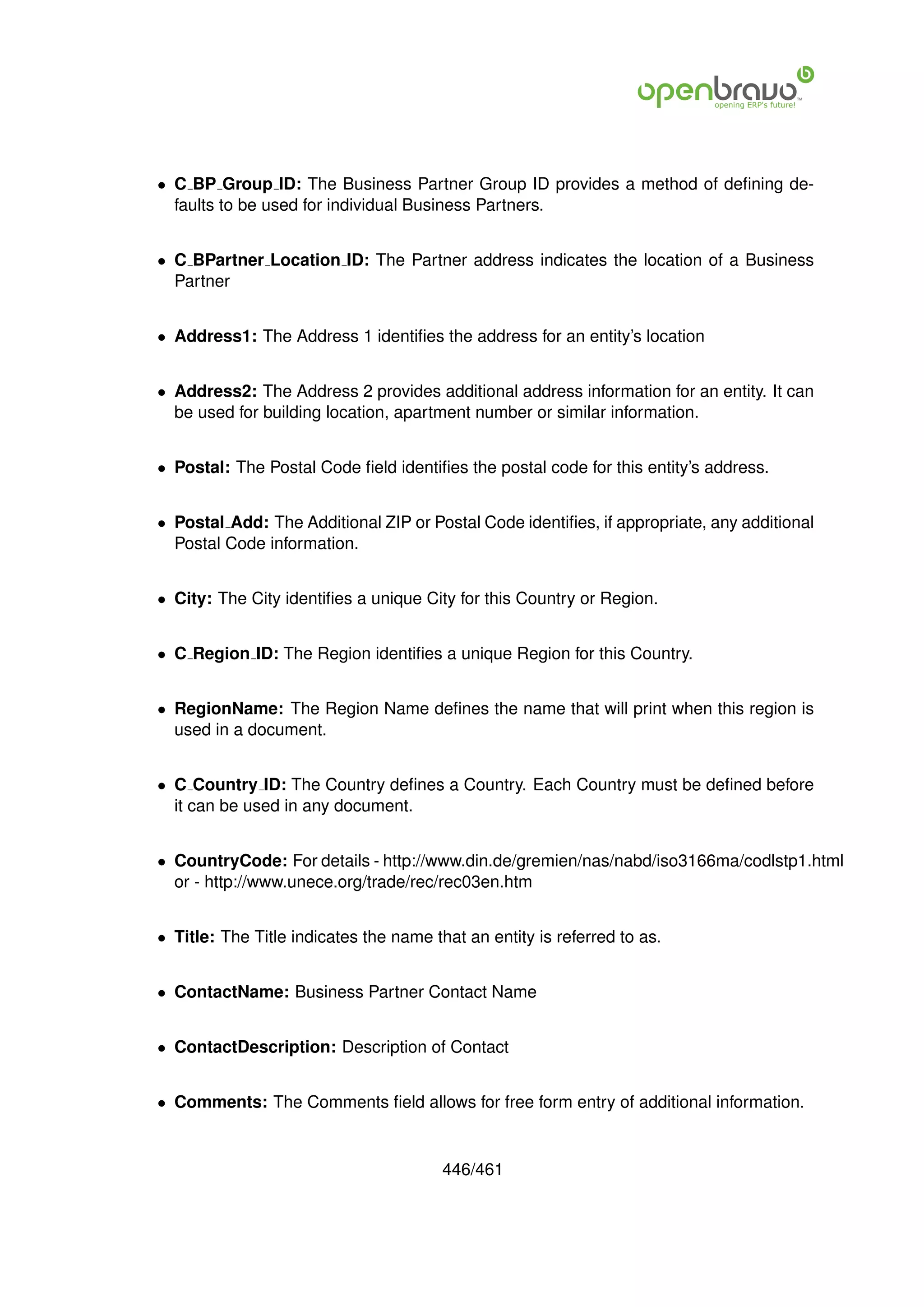 • C BP Group ID: The Business Partner Group ID provides a method of deﬁning de-
  faults to be used for individual Business Partners.


• C BPartner Location ID: The Partner address indicates the location of a Business
  Partner


• Address1: The Address 1 identiﬁes the address for an entity’s location


• Address2: The Address 2 provides additional address information for an entity. It can
  be used for building location, apartment number or similar information.


• Postal: The Postal Code ﬁeld identiﬁes the postal code for this entity’s address.


• Postal Add: The Additional ZIP or Postal Code identiﬁes, if appropriate, any additional
  Postal Code information.


• City: The City identiﬁes a unique City for this Country or Region.


• C Region ID: The Region identiﬁes a unique Region for this Country.


• RegionName: The Region Name deﬁnes the name that will print when this region is
  used in a document.


• C Country ID: The Country deﬁnes a Country. Each Country must be deﬁned before
  it can be used in any document.


• CountryCode: For details - http://www.din.de/gremien/nas/nabd/iso3166ma/codlstp1.html
  or - http://www.unece.org/trade/rec/rec03en.htm


• Title: The Title indicates the name that an entity is referred to as.


• ContactName: Business Partner Contact Name


• ContactDescription: Description of Contact


• Comments: The Comments ﬁeld allows for free form entry of additional information.


                                        446/461
 