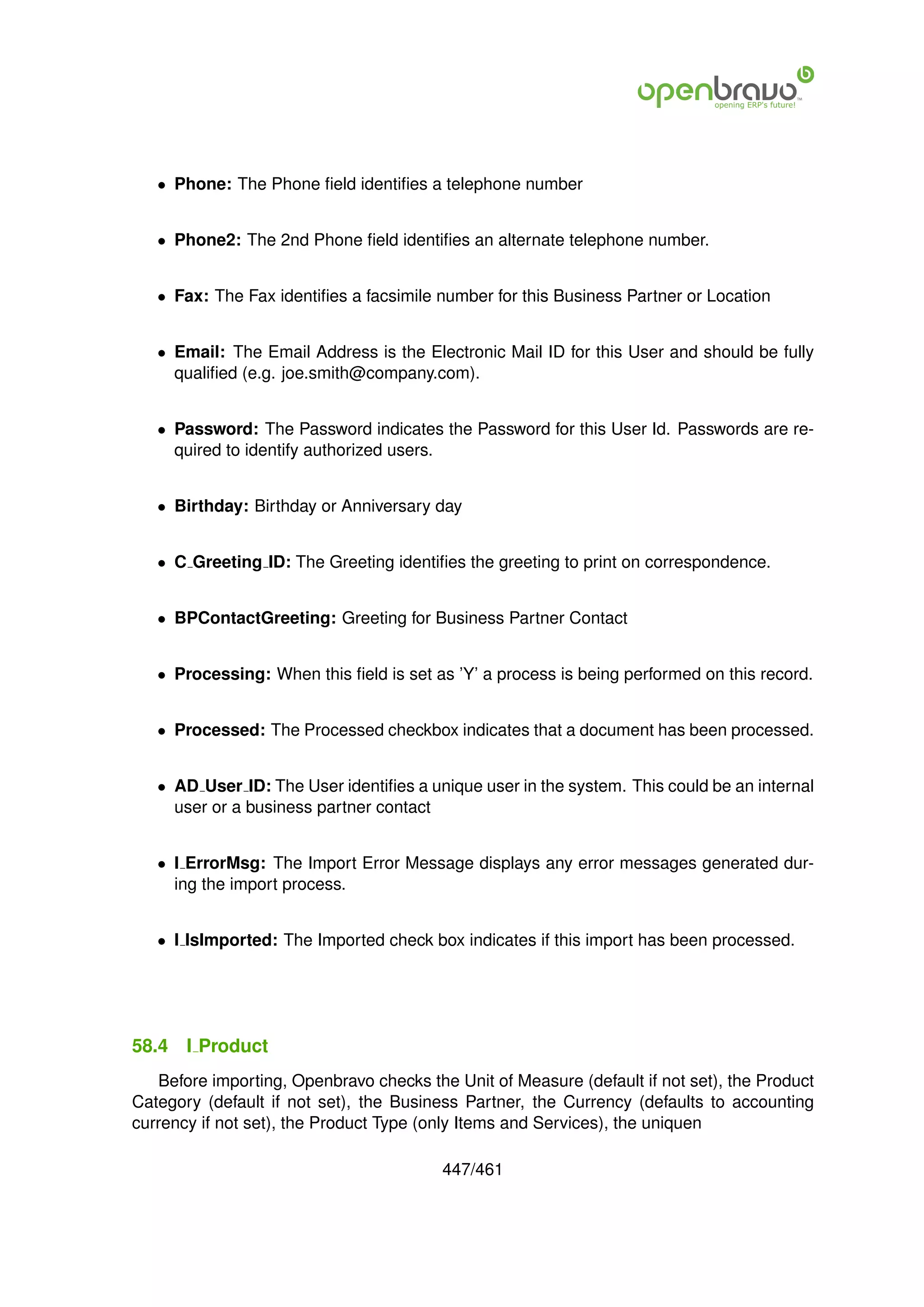 • Phone: The Phone ﬁeld identiﬁes a telephone number


   • Phone2: The 2nd Phone ﬁeld identiﬁes an alternate telephone number.


   • Fax: The Fax identiﬁes a facsimile number for this Business Partner or Location


   • Email: The Email Address is the Electronic Mail ID for this User and should be fully
     qualiﬁed (e.g. joe.smith@company.com).


   • Password: The Password indicates the Password for this User Id. Passwords are re-
     quired to identify authorized users.


   • Birthday: Birthday or Anniversary day


   • C Greeting ID: The Greeting identiﬁes the greeting to print on correspondence.


   • BPContactGreeting: Greeting for Business Partner Contact


   • Processing: When this ﬁeld is set as ’Y’ a process is being performed on this record.


   • Processed: The Processed checkbox indicates that a document has been processed.


   • AD User ID: The User identiﬁes a unique user in the system. This could be an internal
     user or a business partner contact


   • I ErrorMsg: The Import Error Message displays any error messages generated dur-
     ing the import process.


   • I IsImported: The Imported check box indicates if this import has been processed.




58.4   I Product
   Before importing, Openbravo checks the Unit of Measure (default if not set), the Product
Category (default if not set), the Business Partner, the Currency (defaults to accounting
currency if not set), the Product Type (only Items and Services), the uniquen

                                         447/461
 