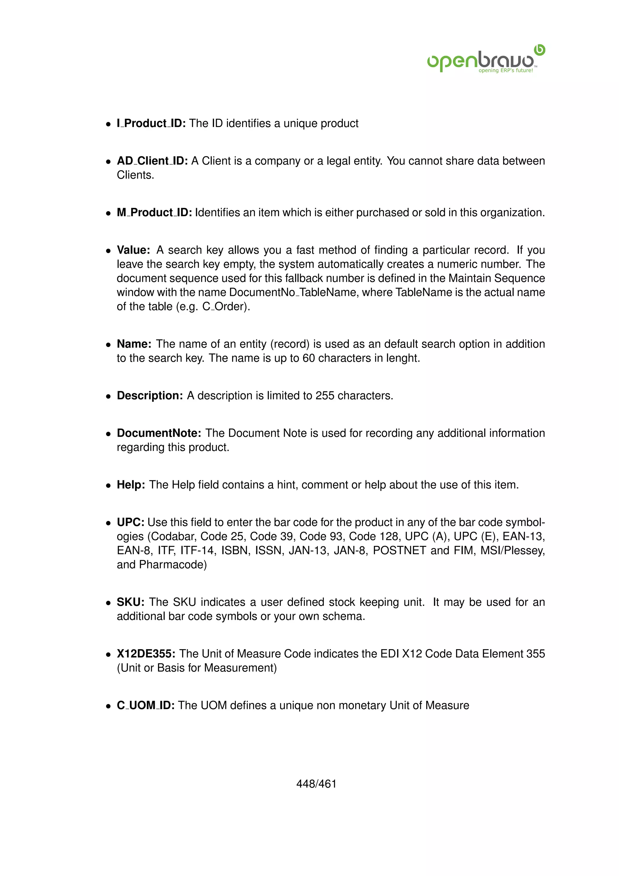 • I Product ID: The ID identiﬁes a unique product


• AD Client ID: A Client is a company or a legal entity. You cannot share data between
  Clients.


• M Product ID: Identiﬁes an item which is either purchased or sold in this organization.


• Value: A search key allows you a fast method of ﬁnding a particular record. If you
  leave the search key empty, the system automatically creates a numeric number. The
  document sequence used for this fallback number is deﬁned in the Maintain Sequence
  window with the name DocumentNo TableName, where TableName is the actual name
  of the table (e.g. C Order).


• Name: The name of an entity (record) is used as an default search option in addition
  to the search key. The name is up to 60 characters in lenght.


• Description: A description is limited to 255 characters.


• DocumentNote: The Document Note is used for recording any additional information
  regarding this product.


• Help: The Help ﬁeld contains a hint, comment or help about the use of this item.


• UPC: Use this ﬁeld to enter the bar code for the product in any of the bar code symbol-
  ogies (Codabar, Code 25, Code 39, Code 93, Code 128, UPC (A), UPC (E), EAN-13,
  EAN-8, ITF, ITF-14, ISBN, ISSN, JAN-13, JAN-8, POSTNET and FIM, MSI/Plessey,
  and Pharmacode)


• SKU: The SKU indicates a user deﬁned stock keeping unit. It may be used for an
  additional bar code symbols or your own schema.


• X12DE355: The Unit of Measure Code indicates the EDI X12 Code Data Element 355
  (Unit or Basis for Measurement)


• C UOM ID: The UOM deﬁnes a unique non monetary Unit of Measure




                                      448/461
 