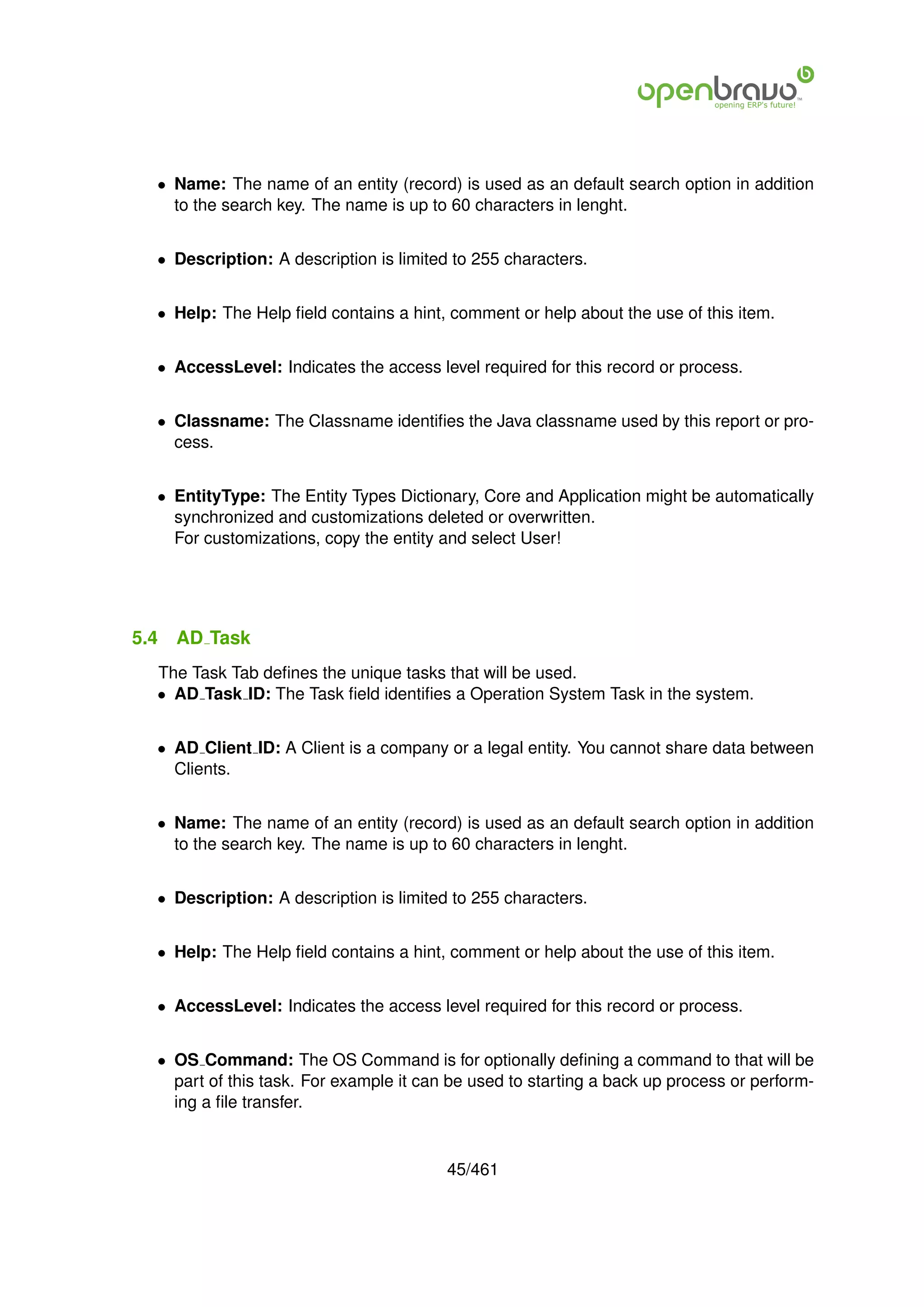 • Name: The name of an entity (record) is used as an default search option in addition
    to the search key. The name is up to 60 characters in lenght.


  • Description: A description is limited to 255 characters.


  • Help: The Help ﬁeld contains a hint, comment or help about the use of this item.


  • AccessLevel: Indicates the access level required for this record or process.


  • Classname: The Classname identiﬁes the Java classname used by this report or pro-
    cess.


  • EntityType: The Entity Types Dictionary, Core and Application might be automatically
    synchronized and customizations deleted or overwritten.
    For customizations, copy the entity and select User!




5.4   AD Task
  The Task Tab deﬁnes the unique tasks that will be used.
  • AD Task ID: The Task ﬁeld identiﬁes a Operation System Task in the system.


  • AD Client ID: A Client is a company or a legal entity. You cannot share data between
    Clients.


  • Name: The name of an entity (record) is used as an default search option in addition
    to the search key. The name is up to 60 characters in lenght.


  • Description: A description is limited to 255 characters.


  • Help: The Help ﬁeld contains a hint, comment or help about the use of this item.


  • AccessLevel: Indicates the access level required for this record or process.


  • OS Command: The OS Command is for optionally deﬁning a command to that will be
    part of this task. For example it can be used to starting a back up process or perform-
    ing a ﬁle transfer.


                                         45/461
 
