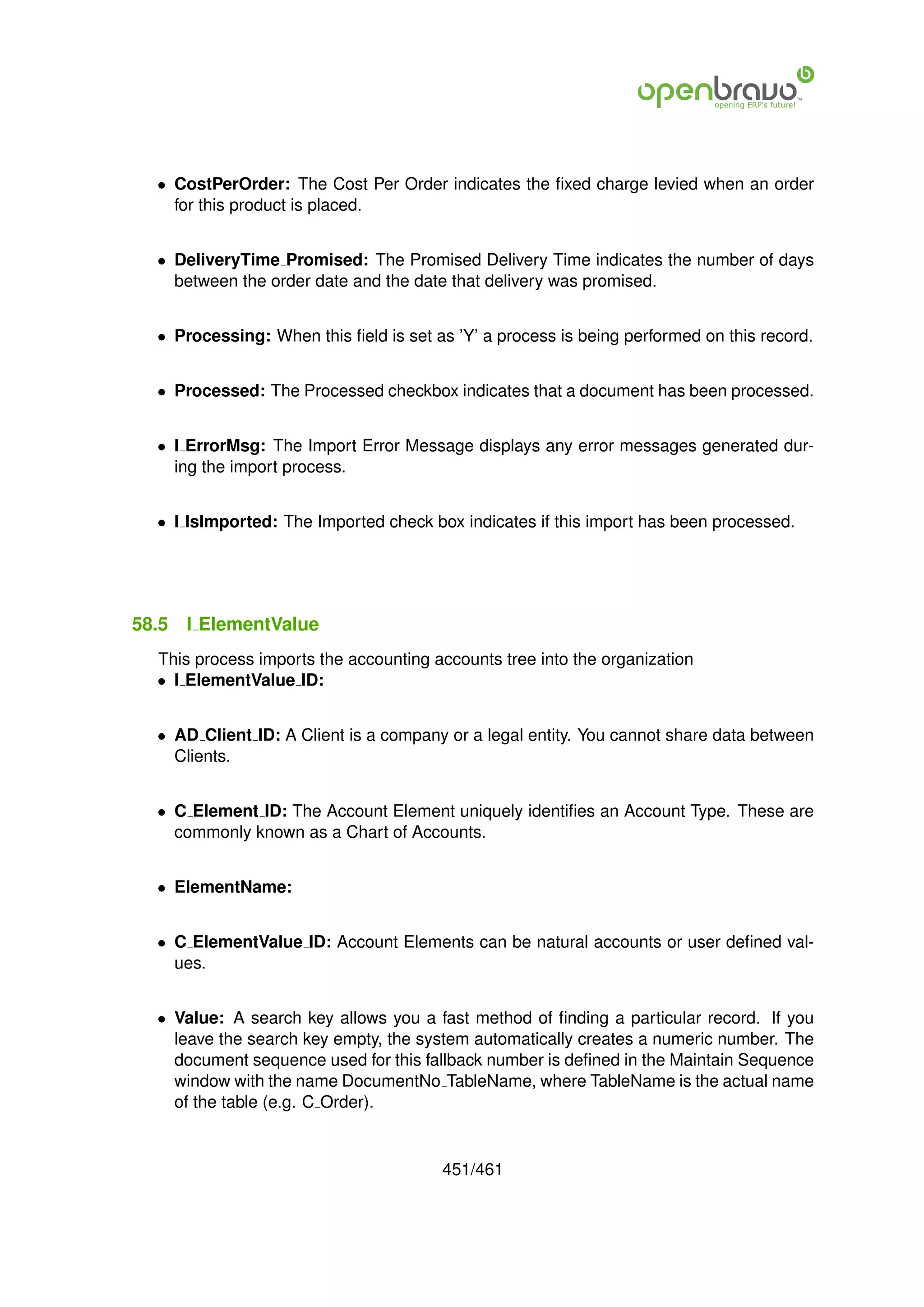 • CostPerOrder: The Cost Per Order indicates the ﬁxed charge levied when an order
    for this product is placed.


  • DeliveryTime Promised: The Promised Delivery Time indicates the number of days
    between the order date and the date that delivery was promised.


  • Processing: When this ﬁeld is set as ’Y’ a process is being performed on this record.


  • Processed: The Processed checkbox indicates that a document has been processed.


  • I ErrorMsg: The Import Error Message displays any error messages generated dur-
    ing the import process.


  • I IsImported: The Imported check box indicates if this import has been processed.




58.5   I ElementValue
  This process imports the accounting accounts tree into the organization
  • I ElementValue ID:


  • AD Client ID: A Client is a company or a legal entity. You cannot share data between
    Clients.


  • C Element ID: The Account Element uniquely identiﬁes an Account Type. These are
    commonly known as a Chart of Accounts.


  • ElementName:


  • C ElementValue ID: Account Elements can be natural accounts or user deﬁned val-
    ues.


  • Value: A search key allows you a fast method of ﬁnding a particular record. If you
    leave the search key empty, the system automatically creates a numeric number. The
    document sequence used for this fallback number is deﬁned in the Maintain Sequence
    window with the name DocumentNo TableName, where TableName is the actual name
    of the table (e.g. C Order).


                                       451/461
 