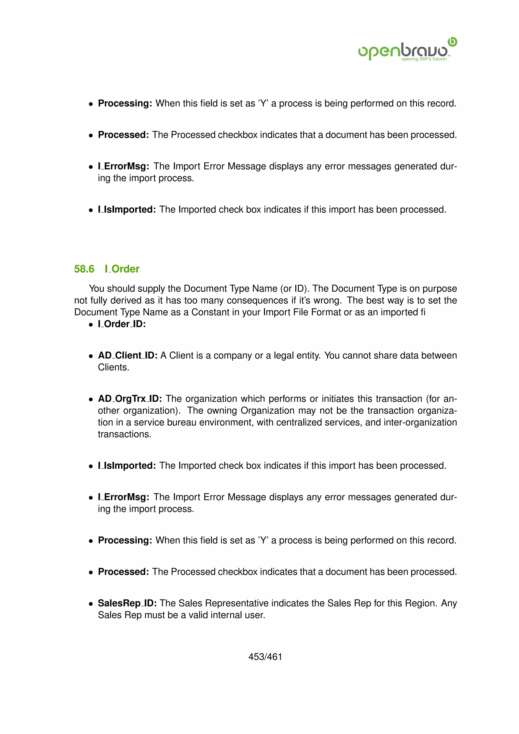 • Processing: When this ﬁeld is set as ’Y’ a process is being performed on this record.


   • Processed: The Processed checkbox indicates that a document has been processed.


   • I ErrorMsg: The Import Error Message displays any error messages generated dur-
     ing the import process.


   • I IsImported: The Imported check box indicates if this import has been processed.




58.6   I Order
   You should supply the Document Type Name (or ID). The Document Type is on purpose
not fully derived as it has too many consequences if it’s wrong. The best way is to set the
Document Type Name as a Constant in your Import File Format or as an imported ﬁ
   • I Order ID:


   • AD Client ID: A Client is a company or a legal entity. You cannot share data between
     Clients.


   • AD OrgTrx ID: The organization which performs or initiates this transaction (for an-
     other organization). The owning Organization may not be the transaction organiza-
     tion in a service bureau environment, with centralized services, and inter-organization
     transactions.


   • I IsImported: The Imported check box indicates if this import has been processed.


   • I ErrorMsg: The Import Error Message displays any error messages generated dur-
     ing the import process.


   • Processing: When this ﬁeld is set as ’Y’ a process is being performed on this record.


   • Processed: The Processed checkbox indicates that a document has been processed.


   • SalesRep ID: The Sales Representative indicates the Sales Rep for this Region. Any
     Sales Rep must be a valid internal user.



                                         453/461
 