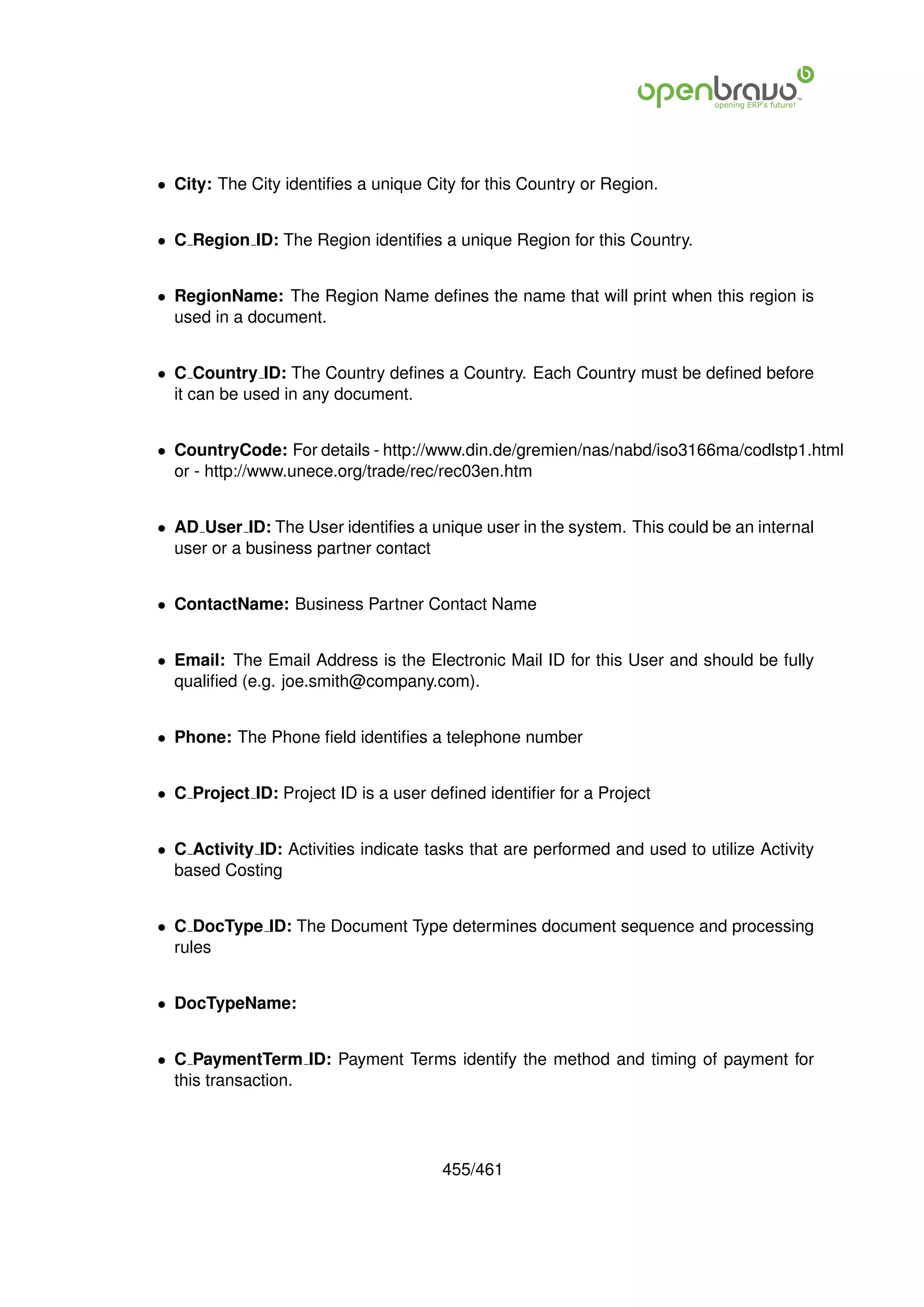 • City: The City identiﬁes a unique City for this Country or Region.


• C Region ID: The Region identiﬁes a unique Region for this Country.


• RegionName: The Region Name deﬁnes the name that will print when this region is
  used in a document.


• C Country ID: The Country deﬁnes a Country. Each Country must be deﬁned before
  it can be used in any document.


• CountryCode: For details - http://www.din.de/gremien/nas/nabd/iso3166ma/codlstp1.html
  or - http://www.unece.org/trade/rec/rec03en.htm


• AD User ID: The User identiﬁes a unique user in the system. This could be an internal
  user or a business partner contact


• ContactName: Business Partner Contact Name


• Email: The Email Address is the Electronic Mail ID for this User and should be fully
  qualiﬁed (e.g. joe.smith@company.com).


• Phone: The Phone ﬁeld identiﬁes a telephone number


• C Project ID: Project ID is a user deﬁned identiﬁer for a Project


• C Activity ID: Activities indicate tasks that are performed and used to utilize Activity
  based Costing


• C DocType ID: The Document Type determines document sequence and processing
  rules


• DocTypeName:


• C PaymentTerm ID: Payment Terms identify the method and timing of payment for
  this transaction.




                                       455/461
 