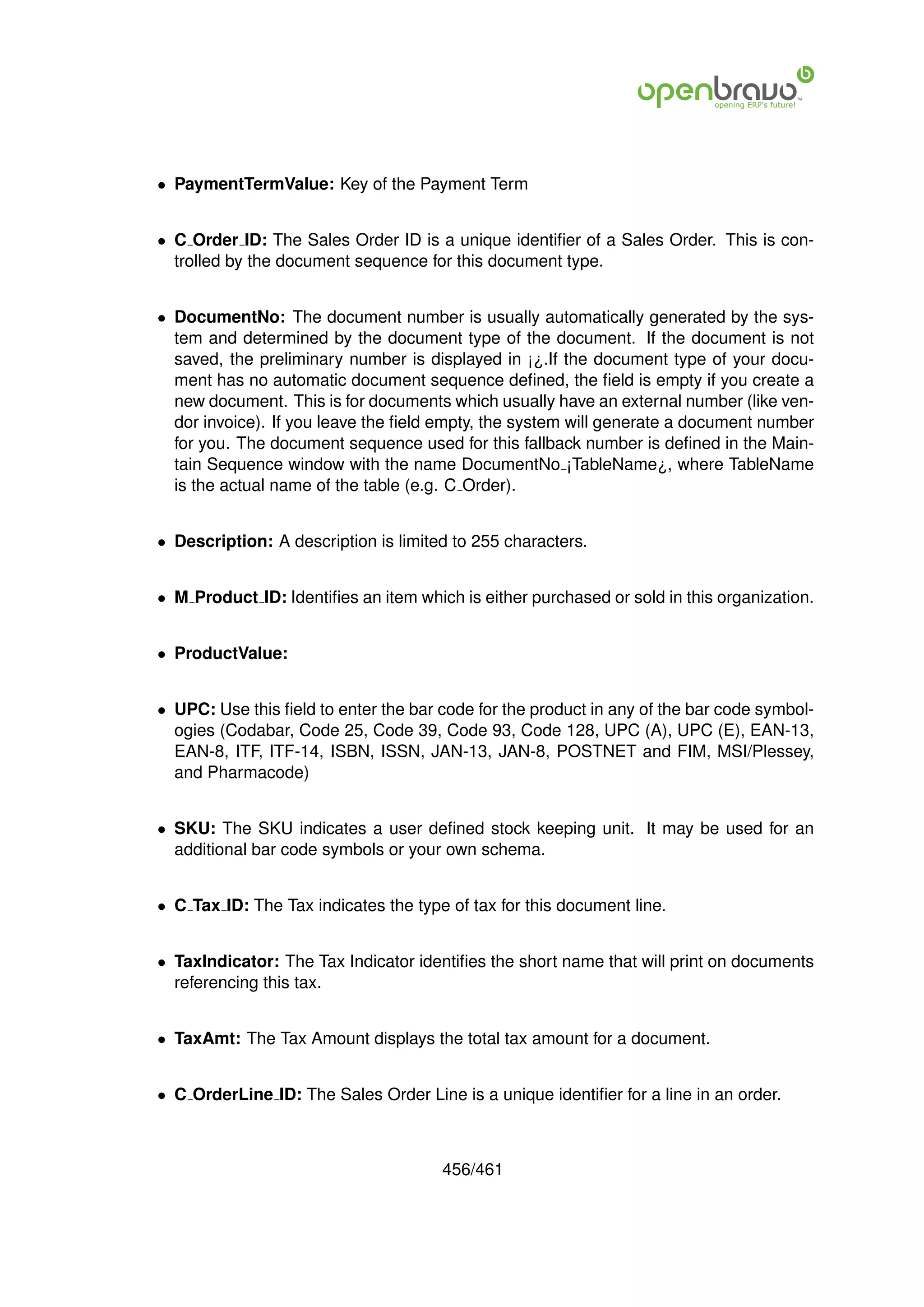 • PaymentTermValue: Key of the Payment Term


• C Order ID: The Sales Order ID is a unique identiﬁer of a Sales Order. This is con-
  trolled by the document sequence for this document type.


• DocumentNo: The document number is usually automatically generated by the sys-
  tem and determined by the document type of the document. If the document is not
  saved, the preliminary number is displayed in ¡¿.If the document type of your docu-
  ment has no automatic document sequence deﬁned, the ﬁeld is empty if you create a
  new document. This is for documents which usually have an external number (like ven-
  dor invoice). If you leave the ﬁeld empty, the system will generate a document number
  for you. The document sequence used for this fallback number is deﬁned in the Main-
  tain Sequence window with the name DocumentNo ¡TableName¿, where TableName
  is the actual name of the table (e.g. C Order).


• Description: A description is limited to 255 characters.


• M Product ID: Identiﬁes an item which is either purchased or sold in this organization.


• ProductValue:


• UPC: Use this ﬁeld to enter the bar code for the product in any of the bar code symbol-
  ogies (Codabar, Code 25, Code 39, Code 93, Code 128, UPC (A), UPC (E), EAN-13,
  EAN-8, ITF, ITF-14, ISBN, ISSN, JAN-13, JAN-8, POSTNET and FIM, MSI/Plessey,
  and Pharmacode)


• SKU: The SKU indicates a user deﬁned stock keeping unit. It may be used for an
  additional bar code symbols or your own schema.


• C Tax ID: The Tax indicates the type of tax for this document line.


• TaxIndicator: The Tax Indicator identiﬁes the short name that will print on documents
  referencing this tax.


• TaxAmt: The Tax Amount displays the total tax amount for a document.


• C OrderLine ID: The Sales Order Line is a unique identiﬁer for a line in an order.



                                      456/461
 