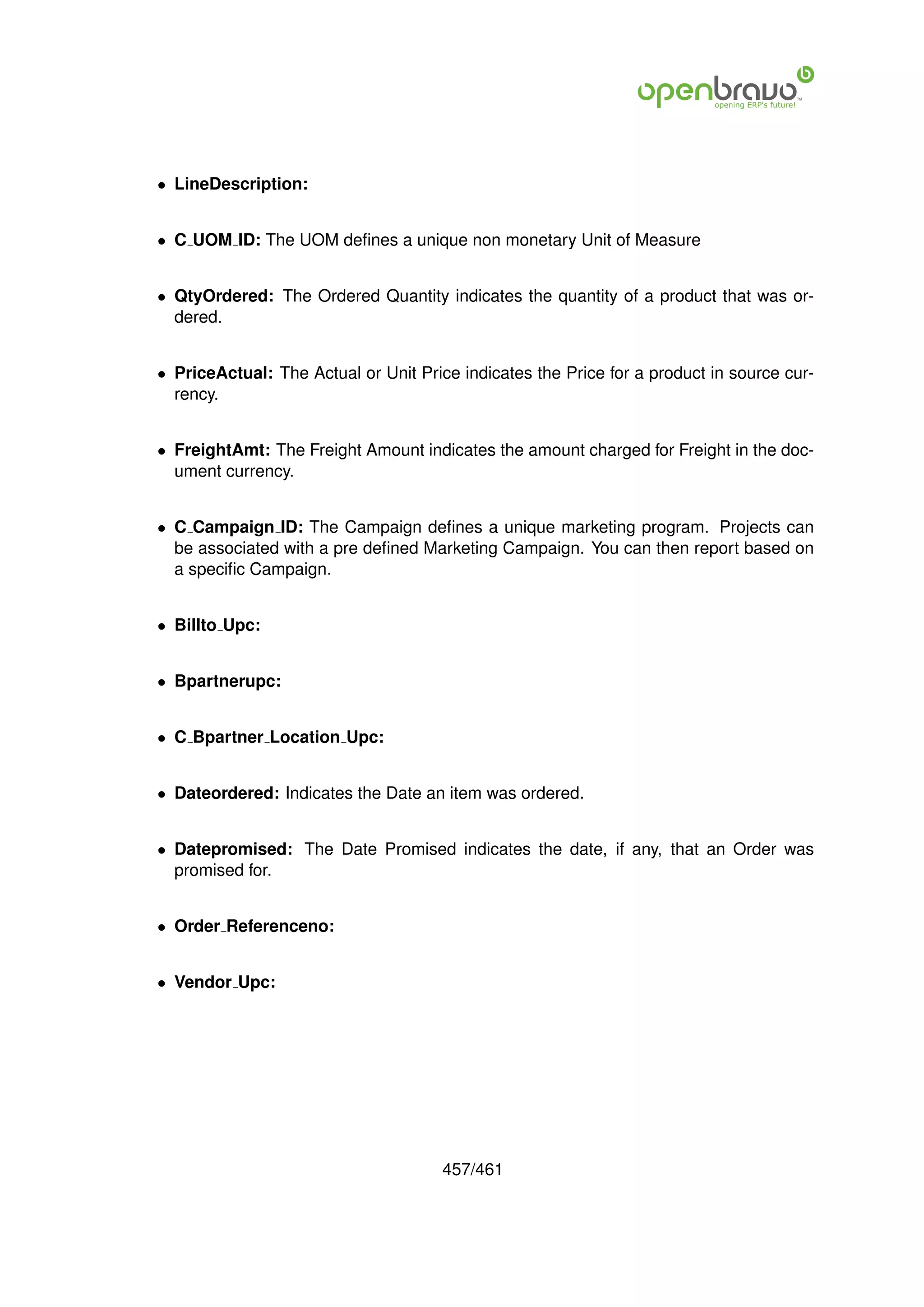 • LineDescription:


• C UOM ID: The UOM deﬁnes a unique non monetary Unit of Measure


• QtyOrdered: The Ordered Quantity indicates the quantity of a product that was or-
  dered.


• PriceActual: The Actual or Unit Price indicates the Price for a product in source cur-
  rency.


• FreightAmt: The Freight Amount indicates the amount charged for Freight in the doc-
  ument currency.


• C Campaign ID: The Campaign deﬁnes a unique marketing program. Projects can
  be associated with a pre deﬁned Marketing Campaign. You can then report based on
  a speciﬁc Campaign.


• Billto Upc:


• Bpartnerupc:


• C Bpartner Location Upc:


• Dateordered: Indicates the Date an item was ordered.


• Datepromised: The Date Promised indicates the date, if any, that an Order was
  promised for.


• Order Referenceno:


• Vendor Upc:




                                      457/461
 