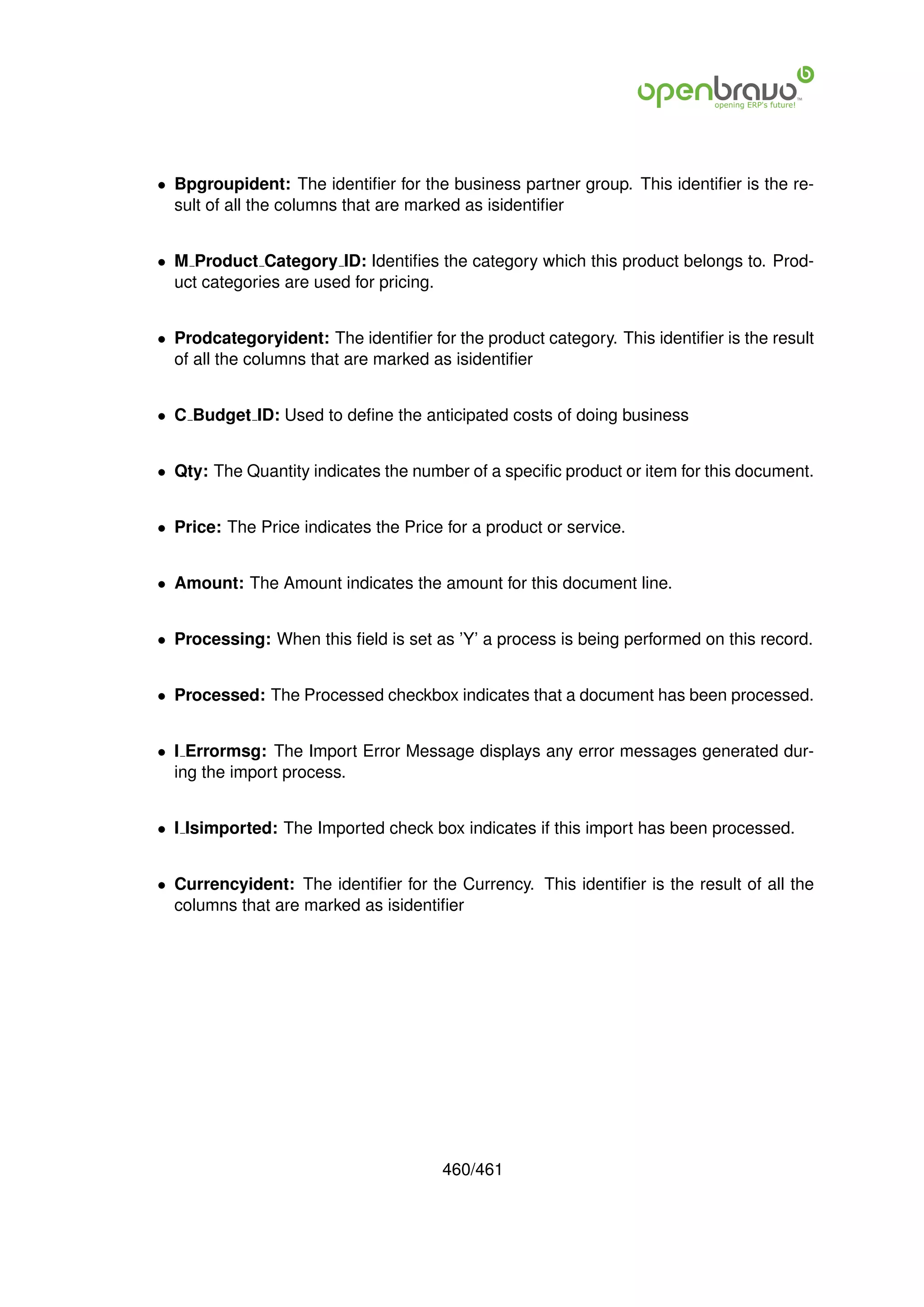 • Bpgroupident: The identiﬁer for the business partner group. This identiﬁer is the re-
  sult of all the columns that are marked as isidentiﬁer


• M Product Category ID: Identiﬁes the category which this product belongs to. Prod-
  uct categories are used for pricing.


• Prodcategoryident: The identiﬁer for the product category. This identiﬁer is the result
  of all the columns that are marked as isidentiﬁer


• C Budget ID: Used to deﬁne the anticipated costs of doing business


• Qty: The Quantity indicates the number of a speciﬁc product or item for this document.


• Price: The Price indicates the Price for a product or service.


• Amount: The Amount indicates the amount for this document line.


• Processing: When this ﬁeld is set as ’Y’ a process is being performed on this record.


• Processed: The Processed checkbox indicates that a document has been processed.


• I Errormsg: The Import Error Message displays any error messages generated dur-
  ing the import process.


• I Isimported: The Imported check box indicates if this import has been processed.


• Currencyident: The identiﬁer for the Currency. This identiﬁer is the result of all the
  columns that are marked as isidentiﬁer




                                      460/461
 