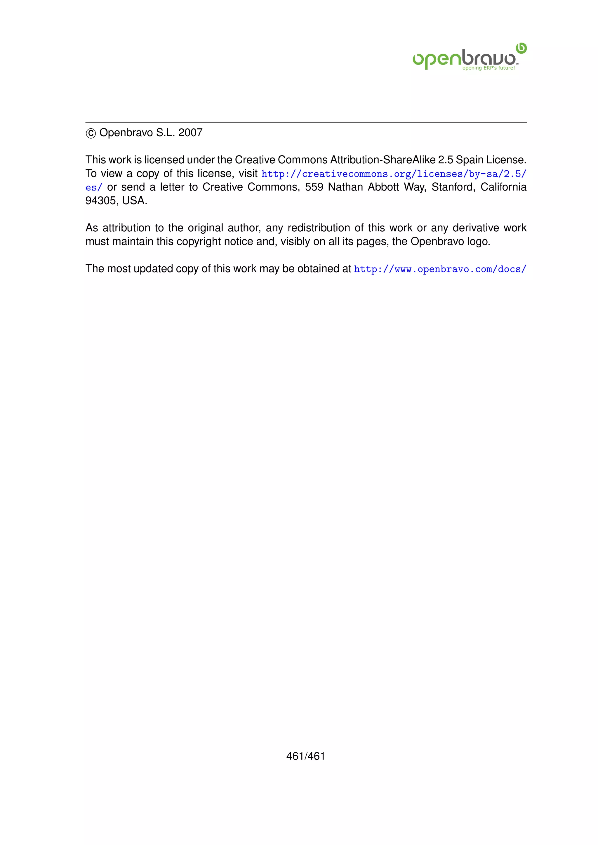 c Openbravo S.L. 2007

This work is licensed under the Creative Commons Attribution-ShareAlike 2.5 Spain License.
To view a copy of this license, visit http://creativecommons.org/licenses/by-sa/2.5/
es/ or send a letter to Creative Commons, 559 Nathan Abbott Way, Stanford, California
94305, USA.

As attribution to the original author, any redistribution of this work or any derivative work
must maintain this copyright notice and, visibly on all its pages, the Openbravo logo.

The most updated copy of this work may be obtained at http://www.openbravo.com/docs/




                                          461/461
 