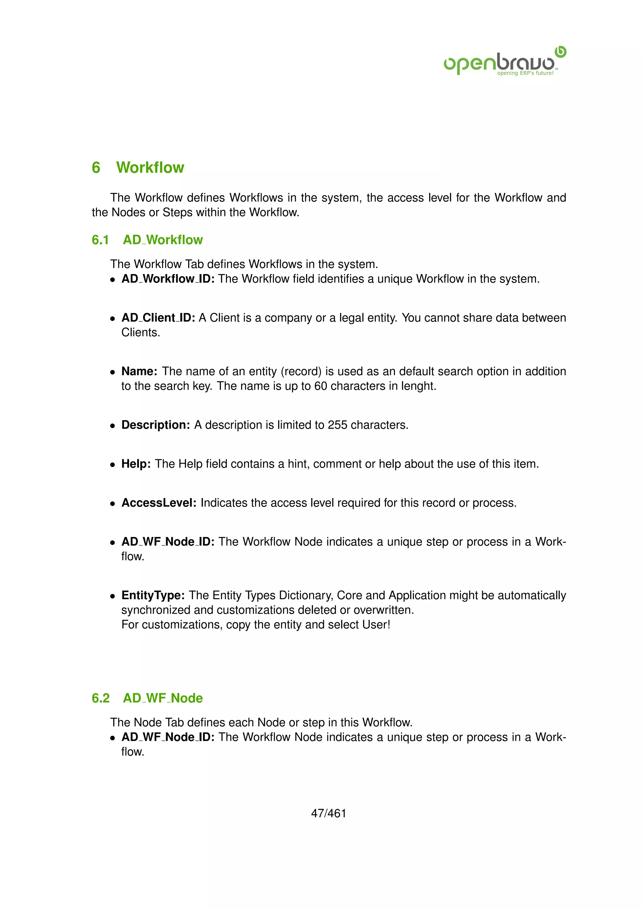 6 Workﬂow
    The Workﬂow deﬁnes Workﬂows in the system, the access level for the Workﬂow and
the Nodes or Steps within the Workﬂow.

6.1   AD Workﬂow
   The Workﬂow Tab deﬁnes Workﬂows in the system.
   • AD Workﬂow ID: The Workﬂow ﬁeld identiﬁes a unique Workﬂow in the system.


   • AD Client ID: A Client is a company or a legal entity. You cannot share data between
     Clients.


   • Name: The name of an entity (record) is used as an default search option in addition
     to the search key. The name is up to 60 characters in lenght.


   • Description: A description is limited to 255 characters.


   • Help: The Help ﬁeld contains a hint, comment or help about the use of this item.


   • AccessLevel: Indicates the access level required for this record or process.


   • AD WF Node ID: The Workﬂow Node indicates a unique step or process in a Work-
     ﬂow.


   • EntityType: The Entity Types Dictionary, Core and Application might be automatically
     synchronized and customizations deleted or overwritten.
     For customizations, copy the entity and select User!




6.2   AD WF Node
   The Node Tab deﬁnes each Node or step in this Workﬂow.
   • AD WF Node ID: The Workﬂow Node indicates a unique step or process in a Work-
     ﬂow.




                                          47/461
 