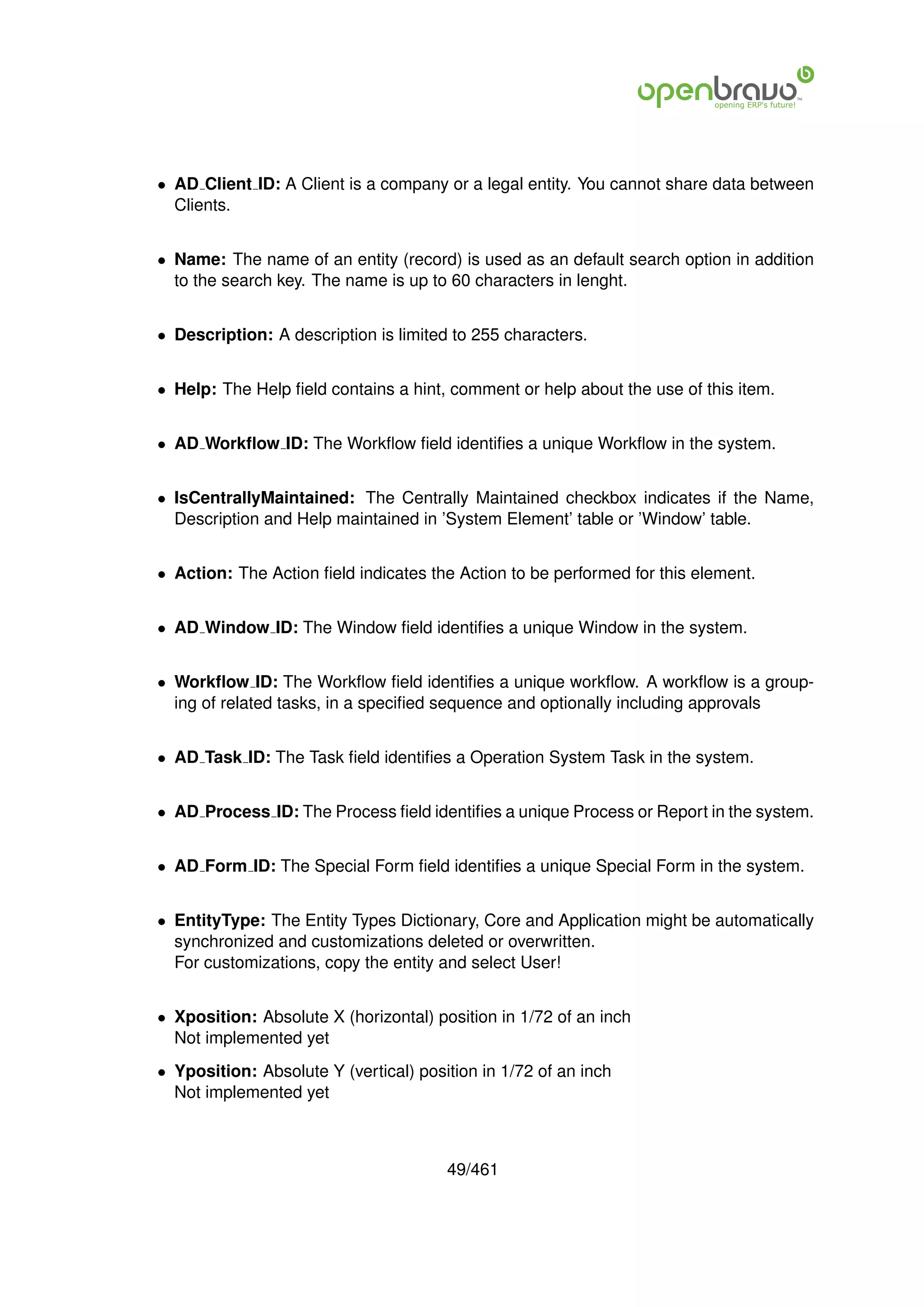 • AD Client ID: A Client is a company or a legal entity. You cannot share data between
  Clients.


• Name: The name of an entity (record) is used as an default search option in addition
  to the search key. The name is up to 60 characters in lenght.


• Description: A description is limited to 255 characters.


• Help: The Help ﬁeld contains a hint, comment or help about the use of this item.


• AD Workﬂow ID: The Workﬂow ﬁeld identiﬁes a unique Workﬂow in the system.


• IsCentrallyMaintained: The Centrally Maintained checkbox indicates if the Name,
  Description and Help maintained in ’System Element’ table or ’Window’ table.


• Action: The Action ﬁeld indicates the Action to be performed for this element.


• AD Window ID: The Window ﬁeld identiﬁes a unique Window in the system.


• Workﬂow ID: The Workﬂow ﬁeld identiﬁes a unique workﬂow. A workﬂow is a group-
  ing of related tasks, in a speciﬁed sequence and optionally including approvals


• AD Task ID: The Task ﬁeld identiﬁes a Operation System Task in the system.


• AD Process ID: The Process ﬁeld identiﬁes a unique Process or Report in the system.


• AD Form ID: The Special Form ﬁeld identiﬁes a unique Special Form in the system.


• EntityType: The Entity Types Dictionary, Core and Application might be automatically
  synchronized and customizations deleted or overwritten.
  For customizations, copy the entity and select User!


• Xposition: Absolute X (horizontal) position in 1/72 of an inch
  Not implemented yet
• Yposition: Absolute Y (vertical) position in 1/72 of an inch
  Not implemented yet



                                       49/461
 