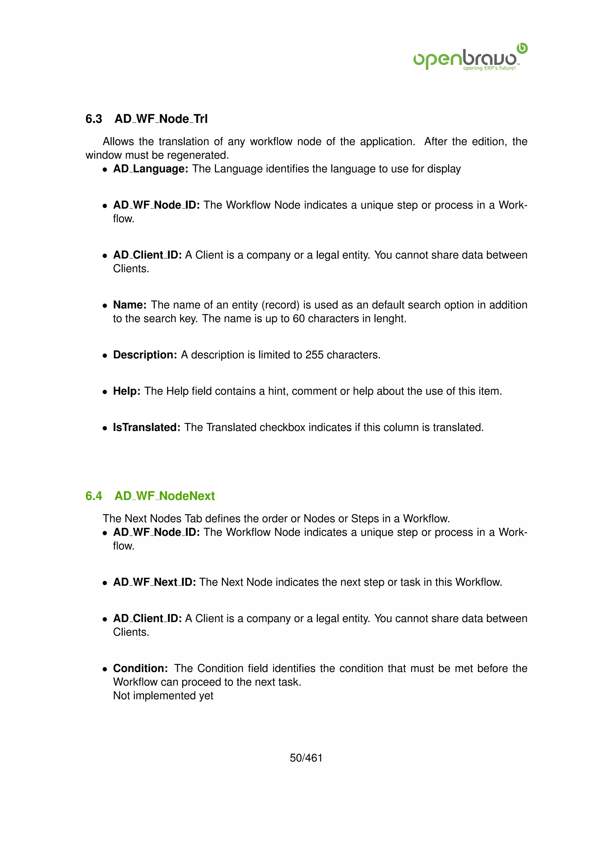 6.3   AD WF Node Trl
   Allows the translation of any workﬂow node of the application. After the edition, the
window must be regenerated.
   • AD Language: The Language identiﬁes the language to use for display


   • AD WF Node ID: The Workﬂow Node indicates a unique step or process in a Work-
     ﬂow.


   • AD Client ID: A Client is a company or a legal entity. You cannot share data between
     Clients.


   • Name: The name of an entity (record) is used as an default search option in addition
     to the search key. The name is up to 60 characters in lenght.


   • Description: A description is limited to 255 characters.


   • Help: The Help ﬁeld contains a hint, comment or help about the use of this item.


   • IsTranslated: The Translated checkbox indicates if this column is translated.




6.4   AD WF NodeNext
   The Next Nodes Tab deﬁnes the order or Nodes or Steps in a Workﬂow.
   • AD WF Node ID: The Workﬂow Node indicates a unique step or process in a Work-
     ﬂow.


   • AD WF Next ID: The Next Node indicates the next step or task in this Workﬂow.


   • AD Client ID: A Client is a company or a legal entity. You cannot share data between
     Clients.


   • Condition: The Condition ﬁeld identiﬁes the condition that must be met before the
     Workﬂow can proceed to the next task.
     Not implemented yet




                                          50/461
 