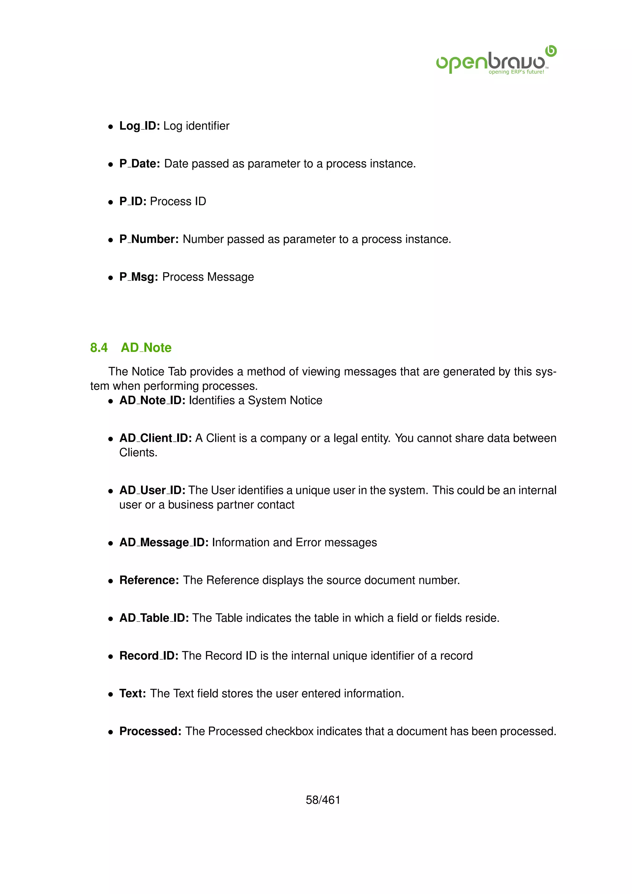 • Log ID: Log identiﬁer


   • P Date: Date passed as parameter to a process instance.


   • P ID: Process ID


   • P Number: Number passed as parameter to a process instance.


   • P Msg: Process Message




8.4   AD Note
   The Notice Tab provides a method of viewing messages that are generated by this sys-
tem when performing processes.
   • AD Note ID: Identiﬁes a System Notice


   • AD Client ID: A Client is a company or a legal entity. You cannot share data between
     Clients.


   • AD User ID: The User identiﬁes a unique user in the system. This could be an internal
     user or a business partner contact


   • AD Message ID: Information and Error messages


   • Reference: The Reference displays the source document number.


   • AD Table ID: The Table indicates the table in which a ﬁeld or ﬁelds reside.


   • Record ID: The Record ID is the internal unique identiﬁer of a record


   • Text: The Text ﬁeld stores the user entered information.


   • Processed: The Processed checkbox indicates that a document has been processed.




                                         58/461
 