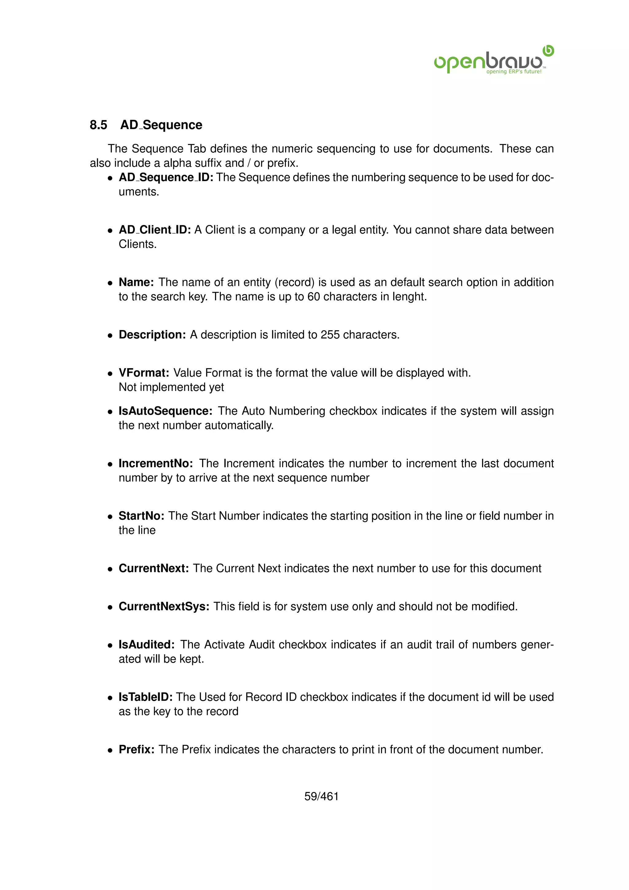 8.5   AD Sequence
   The Sequence Tab deﬁnes the numeric sequencing to use for documents. These can
also include a alpha sufﬁx and / or preﬁx.
   • AD Sequence ID: The Sequence deﬁnes the numbering sequence to be used for doc-
      uments.


   • AD Client ID: A Client is a company or a legal entity. You cannot share data between
     Clients.


   • Name: The name of an entity (record) is used as an default search option in addition
     to the search key. The name is up to 60 characters in lenght.


   • Description: A description is limited to 255 characters.


   • VFormat: Value Format is the format the value will be displayed with.
     Not implemented yet

   • IsAutoSequence: The Auto Numbering checkbox indicates if the system will assign
     the next number automatically.


   • IncrementNo: The Increment indicates the number to increment the last document
     number by to arrive at the next sequence number


   • StartNo: The Start Number indicates the starting position in the line or ﬁeld number in
     the line


   • CurrentNext: The Current Next indicates the next number to use for this document


   • CurrentNextSys: This ﬁeld is for system use only and should not be modiﬁed.


   • IsAudited: The Activate Audit checkbox indicates if an audit trail of numbers gener-
     ated will be kept.


   • IsTableID: The Used for Record ID checkbox indicates if the document id will be used
     as the key to the record


   • Preﬁx: The Preﬁx indicates the characters to print in front of the document number.



                                          59/461
 