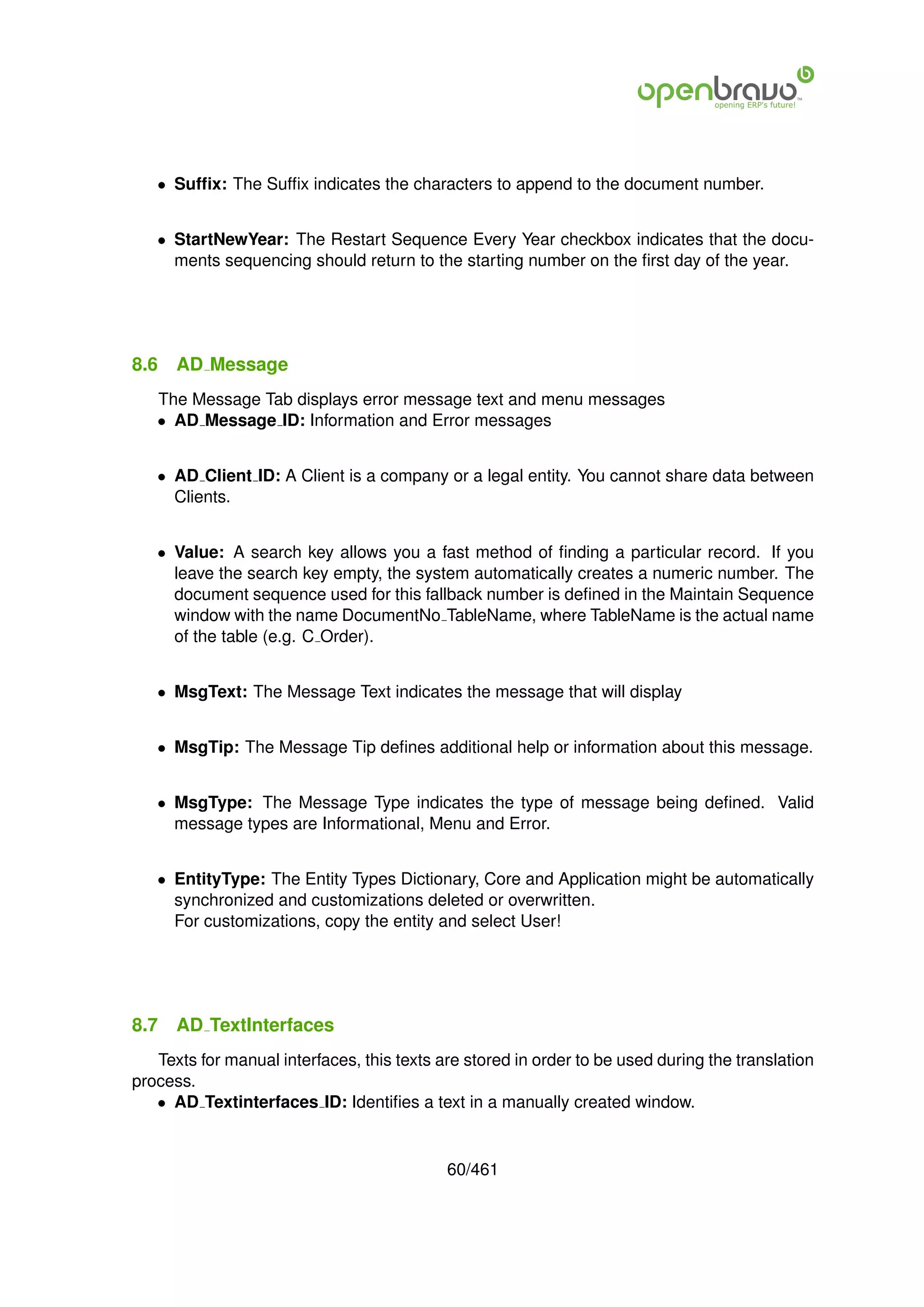 • Sufﬁx: The Sufﬁx indicates the characters to append to the document number.


   • StartNewYear: The Restart Sequence Every Year checkbox indicates that the docu-
     ments sequencing should return to the starting number on the ﬁrst day of the year.




8.6   AD Message
   The Message Tab displays error message text and menu messages
   • AD Message ID: Information and Error messages


   • AD Client ID: A Client is a company or a legal entity. You cannot share data between
     Clients.


   • Value: A search key allows you a fast method of ﬁnding a particular record. If you
     leave the search key empty, the system automatically creates a numeric number. The
     document sequence used for this fallback number is deﬁned in the Maintain Sequence
     window with the name DocumentNo TableName, where TableName is the actual name
     of the table (e.g. C Order).


   • MsgText: The Message Text indicates the message that will display


   • MsgTip: The Message Tip deﬁnes additional help or information about this message.


   • MsgType: The Message Type indicates the type of message being deﬁned. Valid
     message types are Informational, Menu and Error.


   • EntityType: The Entity Types Dictionary, Core and Application might be automatically
     synchronized and customizations deleted or overwritten.
     For customizations, copy the entity and select User!




8.7   AD TextInterfaces
   Texts for manual interfaces, this texts are stored in order to be used during the translation
process.
   • AD Textinterfaces ID: Identiﬁes a text in a manually created window.


                                            60/461
 