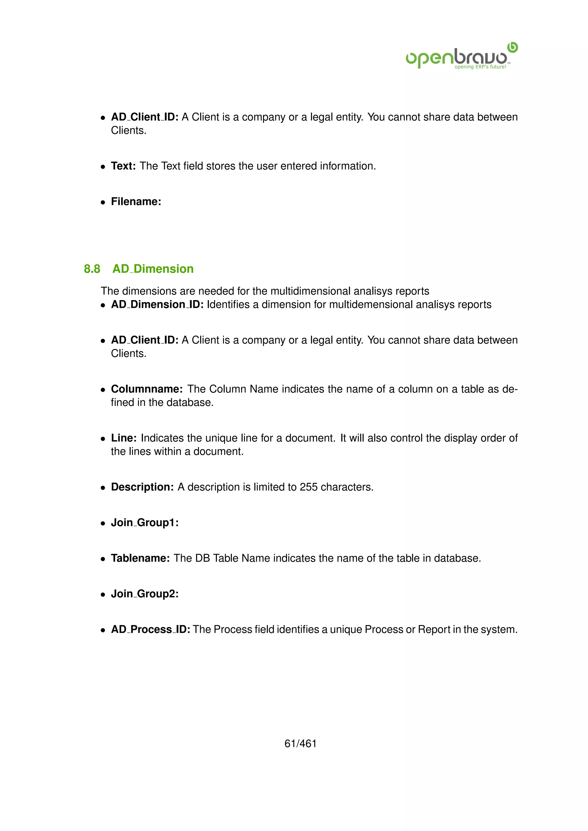 • AD Client ID: A Client is a company or a legal entity. You cannot share data between
    Clients.


  • Text: The Text ﬁeld stores the user entered information.


  • Filename:




8.8   AD Dimension
  The dimensions are needed for the multidimensional analisys reports
  • AD Dimension ID: Identiﬁes a dimension for multidemensional analisys reports


  • AD Client ID: A Client is a company or a legal entity. You cannot share data between
    Clients.


  • Columnname: The Column Name indicates the name of a column on a table as de-
    ﬁned in the database.


  • Line: Indicates the unique line for a document. It will also control the display order of
    the lines within a document.


  • Description: A description is limited to 255 characters.


  • Join Group1:


  • Tablename: The DB Table Name indicates the name of the table in database.


  • Join Group2:


  • AD Process ID: The Process ﬁeld identiﬁes a unique Process or Report in the system.




                                          61/461
 