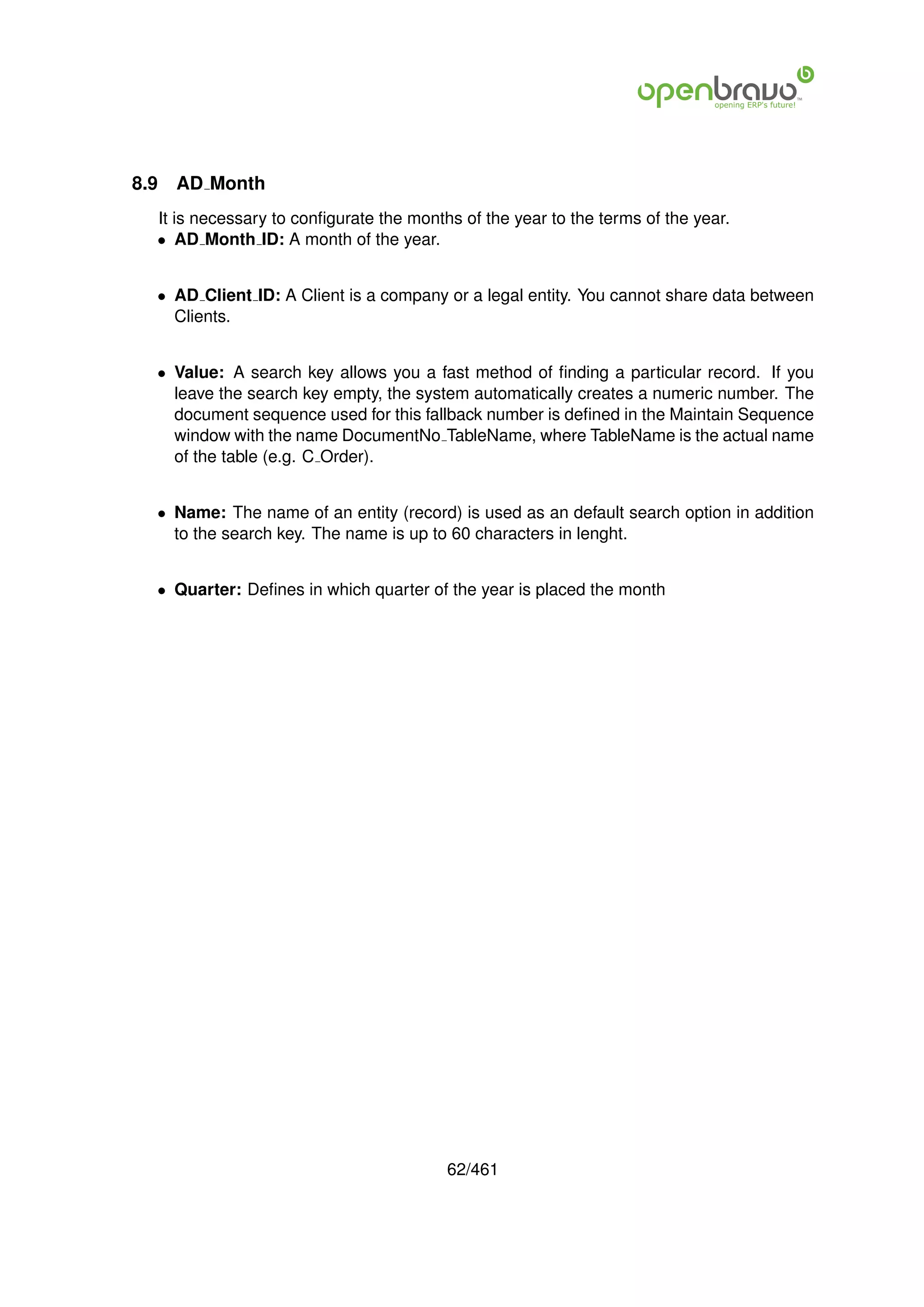 8.9   AD Month
  It is necessary to conﬁgurate the months of the year to the terms of the year.
  • AD Month ID: A month of the year.


  • AD Client ID: A Client is a company or a legal entity. You cannot share data between
    Clients.


  • Value: A search key allows you a fast method of ﬁnding a particular record. If you
    leave the search key empty, the system automatically creates a numeric number. The
    document sequence used for this fallback number is deﬁned in the Maintain Sequence
    window with the name DocumentNo TableName, where TableName is the actual name
    of the table (e.g. C Order).


  • Name: The name of an entity (record) is used as an default search option in addition
    to the search key. The name is up to 60 characters in lenght.


  • Quarter: Deﬁnes in which quarter of the year is placed the month




                                         62/461
 
