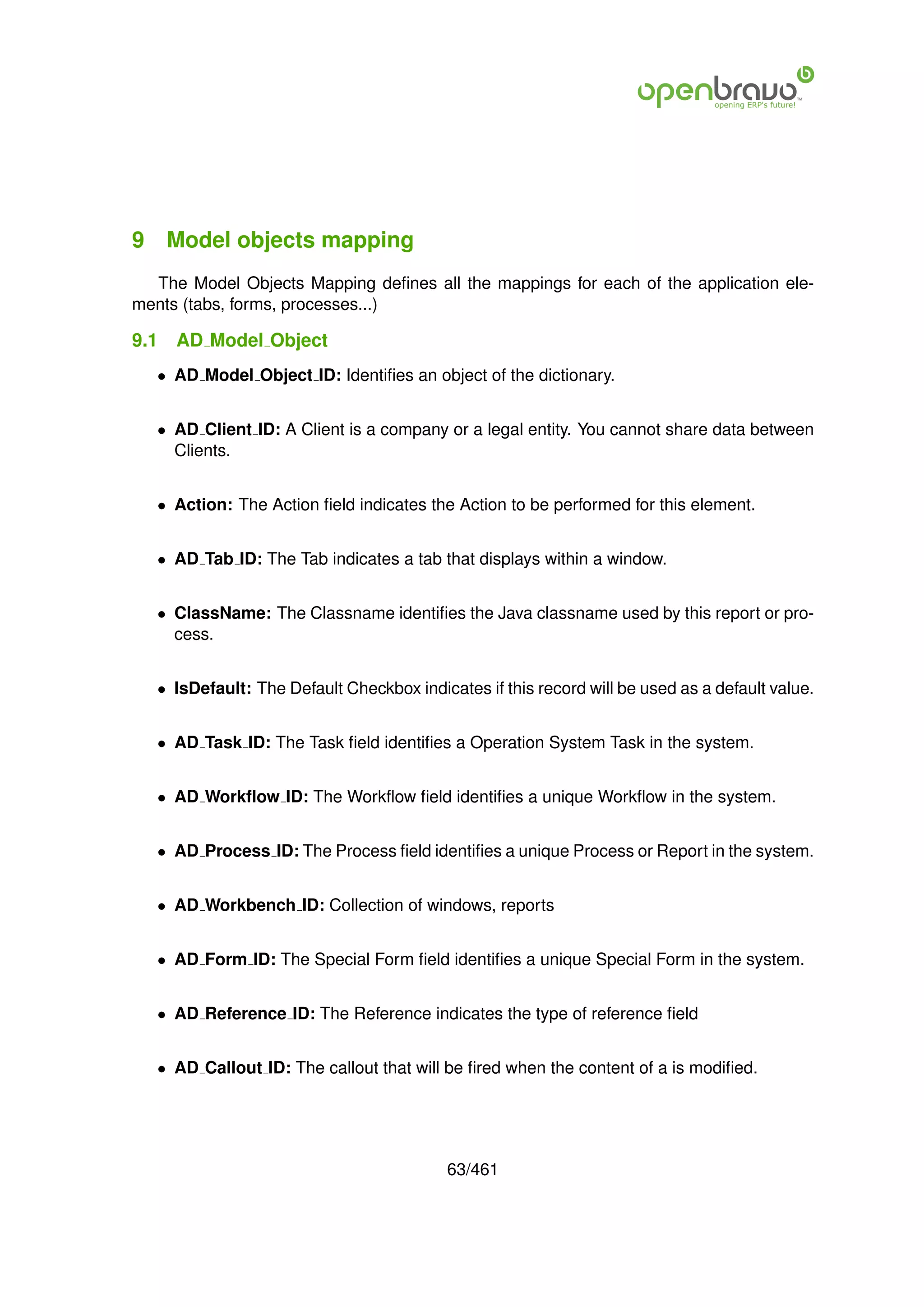 9 Model objects mapping
  The Model Objects Mapping deﬁnes all the mappings for each of the application ele-
ments (tabs, forms, processes...)

9.1   AD Model Object
   • AD Model Object ID: Identiﬁes an object of the dictionary.


   • AD Client ID: A Client is a company or a legal entity. You cannot share data between
     Clients.


   • Action: The Action ﬁeld indicates the Action to be performed for this element.


   • AD Tab ID: The Tab indicates a tab that displays within a window.


   • ClassName: The Classname identiﬁes the Java classname used by this report or pro-
     cess.


   • IsDefault: The Default Checkbox indicates if this record will be used as a default value.


   • AD Task ID: The Task ﬁeld identiﬁes a Operation System Task in the system.


   • AD Workﬂow ID: The Workﬂow ﬁeld identiﬁes a unique Workﬂow in the system.


   • AD Process ID: The Process ﬁeld identiﬁes a unique Process or Report in the system.


   • AD Workbench ID: Collection of windows, reports


   • AD Form ID: The Special Form ﬁeld identiﬁes a unique Special Form in the system.


   • AD Reference ID: The Reference indicates the type of reference ﬁeld


   • AD Callout ID: The callout that will be ﬁred when the content of a is modiﬁed.




                                           63/461
 
