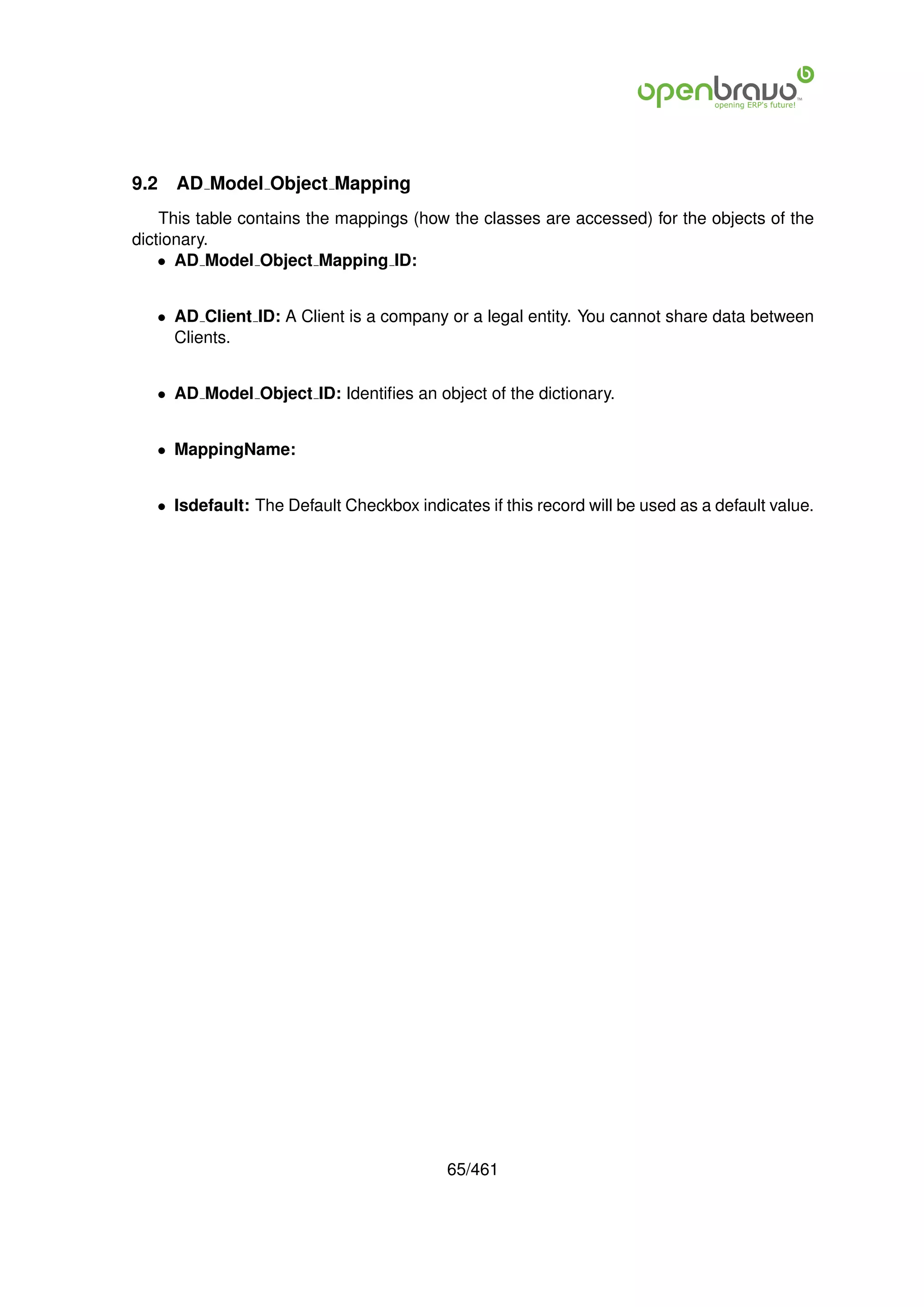 9.2   AD Model Object Mapping
    This table contains the mappings (how the classes are accessed) for the objects of the
dictionary.
    • AD Model Object Mapping ID:


   • AD Client ID: A Client is a company or a legal entity. You cannot share data between
     Clients.


   • AD Model Object ID: Identiﬁes an object of the dictionary.


   • MappingName:


   • Isdefault: The Default Checkbox indicates if this record will be used as a default value.




                                           65/461
 