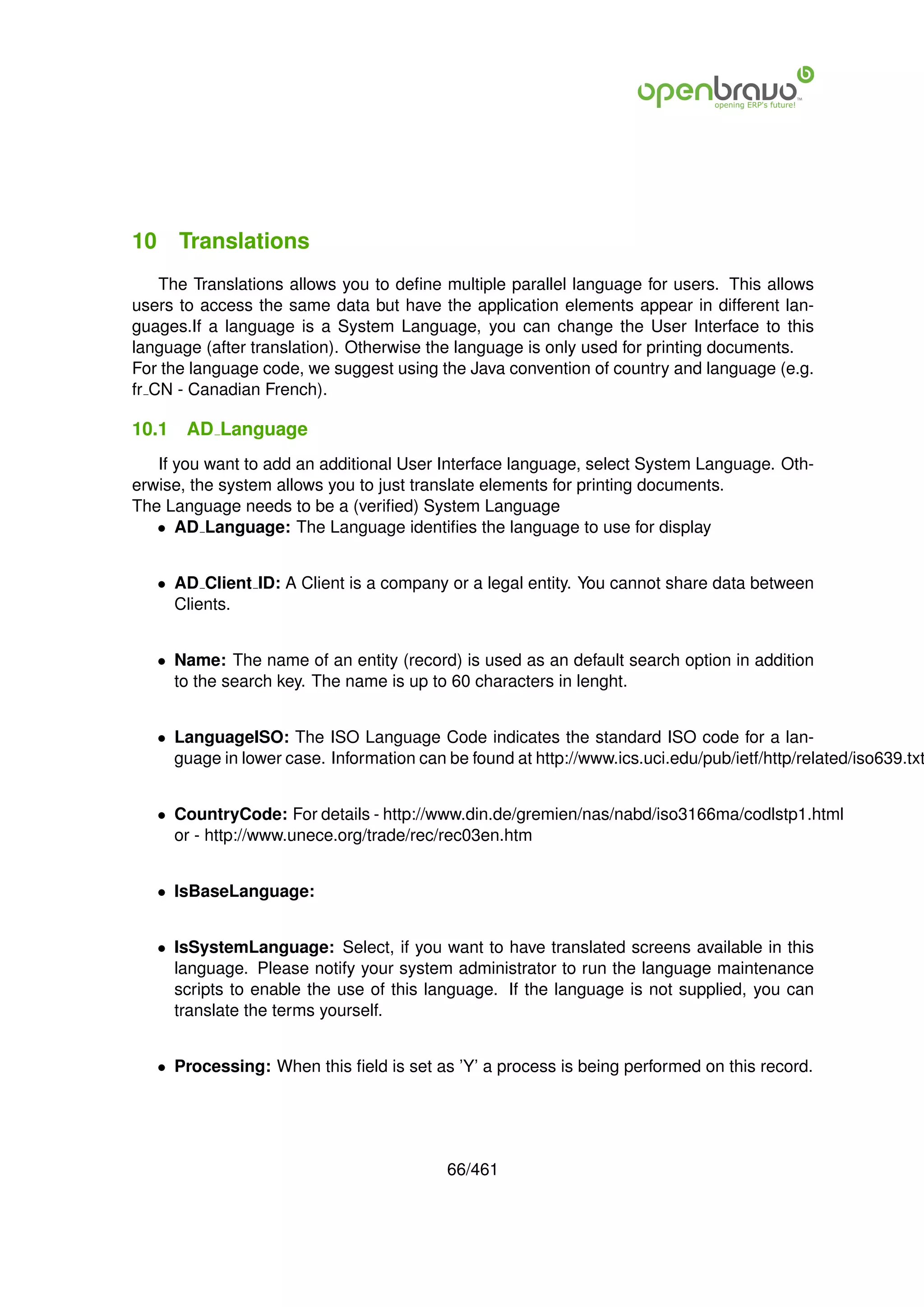 10 Translations
    The Translations allows you to deﬁne multiple parallel language for users. This allows
users to access the same data but have the application elements appear in different lan-
guages.If a language is a System Language, you can change the User Interface to this
language (after translation). Otherwise the language is only used for printing documents.
For the language code, we suggest using the Java convention of country and language (e.g.
fr CN - Canadian French).

10.1   AD Language
   If you want to add an additional User Interface language, select System Language. Oth-
erwise, the system allows you to just translate elements for printing documents.
The Language needs to be a (veriﬁed) System Language
   • AD Language: The Language identiﬁes the language to use for display


   • AD Client ID: A Client is a company or a legal entity. You cannot share data between
     Clients.


   • Name: The name of an entity (record) is used as an default search option in addition
     to the search key. The name is up to 60 characters in lenght.


   • LanguageISO: The ISO Language Code indicates the standard ISO code for a lan-
     guage in lower case. Information can be found at http://www.ics.uci.edu/pub/ietf/http/related/iso639.txt


   • CountryCode: For details - http://www.din.de/gremien/nas/nabd/iso3166ma/codlstp1.html
     or - http://www.unece.org/trade/rec/rec03en.htm


   • IsBaseLanguage:


   • IsSystemLanguage: Select, if you want to have translated screens available in this
     language. Please notify your system administrator to run the language maintenance
     scripts to enable the use of this language. If the language is not supplied, you can
     translate the terms yourself.


   • Processing: When this ﬁeld is set as ’Y’ a process is being performed on this record.




                                           66/461
 