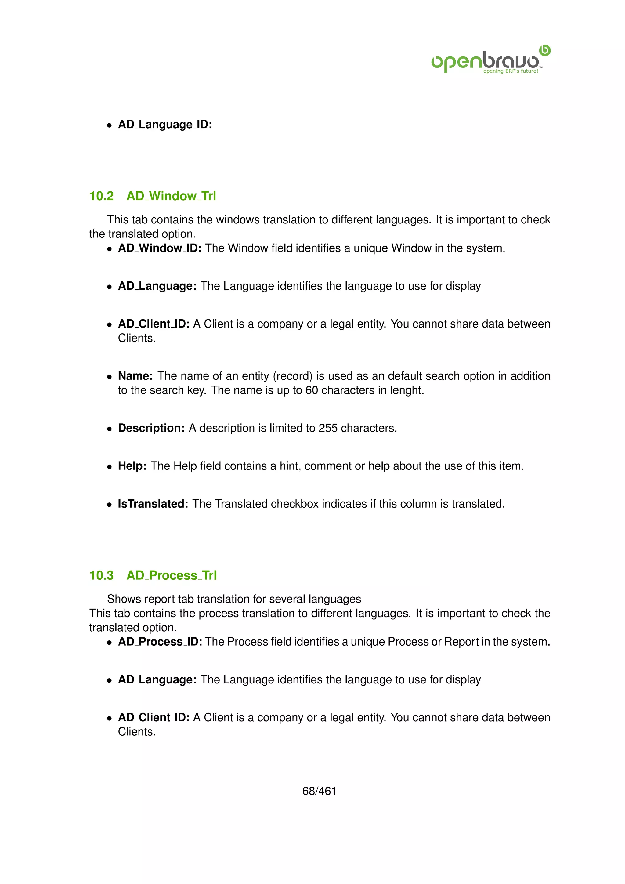 • AD Language ID:




10.2   AD Window Trl
    This tab contains the windows translation to different languages. It is important to check
the translated option.
   • AD Window ID: The Window ﬁeld identiﬁes a unique Window in the system.


   • AD Language: The Language identiﬁes the language to use for display


   • AD Client ID: A Client is a company or a legal entity. You cannot share data between
     Clients.


   • Name: The name of an entity (record) is used as an default search option in addition
     to the search key. The name is up to 60 characters in lenght.


   • Description: A description is limited to 255 characters.


   • Help: The Help ﬁeld contains a hint, comment or help about the use of this item.


   • IsTranslated: The Translated checkbox indicates if this column is translated.




10.3   AD Process Trl
    Shows report tab translation for several languages
This tab contains the process translation to different languages. It is important to check the
translated option.
    • AD Process ID: The Process ﬁeld identiﬁes a unique Process or Report in the system.


   • AD Language: The Language identiﬁes the language to use for display


   • AD Client ID: A Client is a company or a legal entity. You cannot share data between
     Clients.




                                           68/461
 