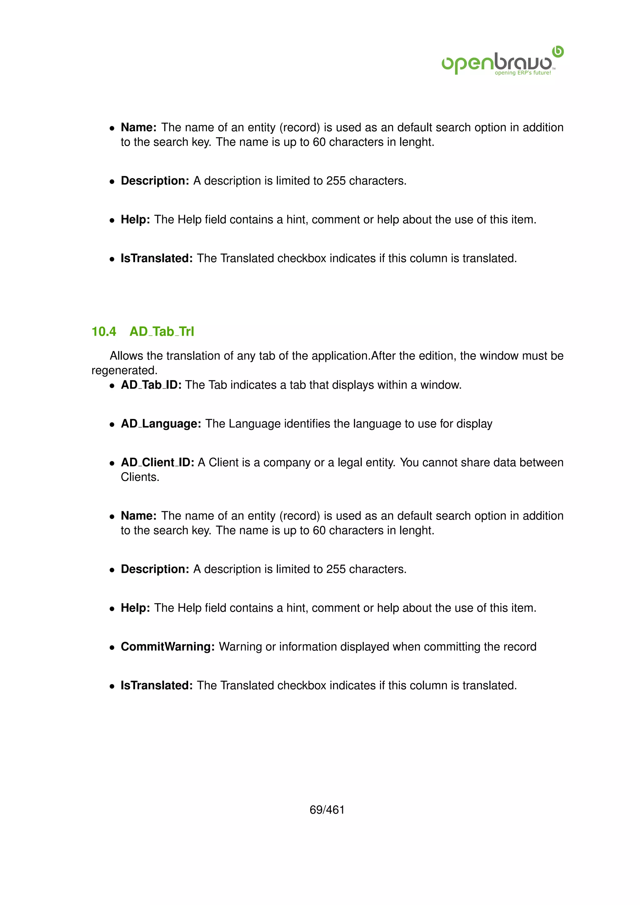 • Name: The name of an entity (record) is used as an default search option in addition
     to the search key. The name is up to 60 characters in lenght.


   • Description: A description is limited to 255 characters.


   • Help: The Help ﬁeld contains a hint, comment or help about the use of this item.


   • IsTranslated: The Translated checkbox indicates if this column is translated.




10.4   AD Tab Trl
   Allows the translation of any tab of the application.After the edition, the window must be
regenerated.
   • AD Tab ID: The Tab indicates a tab that displays within a window.


   • AD Language: The Language identiﬁes the language to use for display


   • AD Client ID: A Client is a company or a legal entity. You cannot share data between
     Clients.


   • Name: The name of an entity (record) is used as an default search option in addition
     to the search key. The name is up to 60 characters in lenght.


   • Description: A description is limited to 255 characters.


   • Help: The Help ﬁeld contains a hint, comment or help about the use of this item.


   • CommitWarning: Warning or information displayed when committing the record


   • IsTranslated: The Translated checkbox indicates if this column is translated.




                                          69/461
 