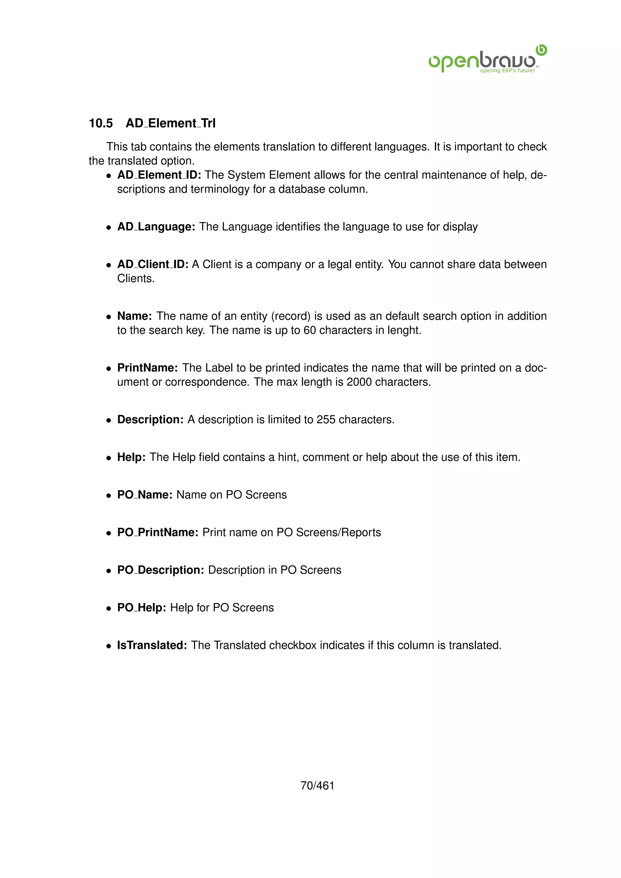 10.5   AD Element Trl
    This tab contains the elements translation to different languages. It is important to check
the translated option.
   • AD Element ID: The System Element allows for the central maintenance of help, de-
      scriptions and terminology for a database column.


   • AD Language: The Language identiﬁes the language to use for display


   • AD Client ID: A Client is a company or a legal entity. You cannot share data between
     Clients.


   • Name: The name of an entity (record) is used as an default search option in addition
     to the search key. The name is up to 60 characters in lenght.


   • PrintName: The Label to be printed indicates the name that will be printed on a doc-
     ument or correspondence. The max length is 2000 characters.


   • Description: A description is limited to 255 characters.


   • Help: The Help ﬁeld contains a hint, comment or help about the use of this item.


   • PO Name: Name on PO Screens


   • PO PrintName: Print name on PO Screens/Reports


   • PO Description: Description in PO Screens


   • PO Help: Help for PO Screens


   • IsTranslated: The Translated checkbox indicates if this column is translated.




                                           70/461
 