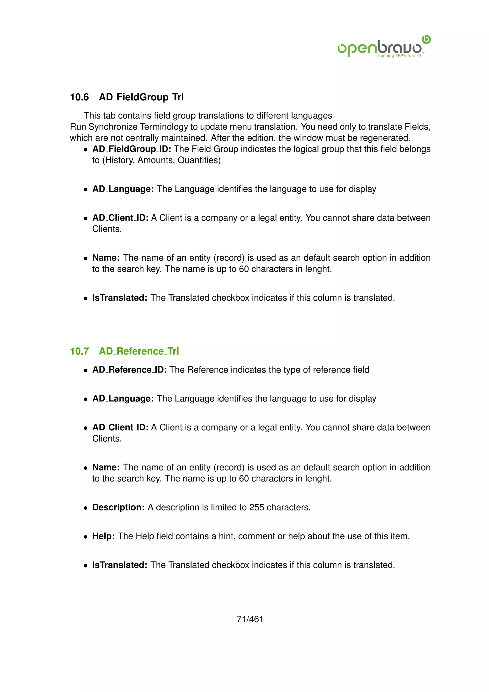 10.6   AD FieldGroup Trl
   This tab contains ﬁeld group translations to different languages
Run Synchronize Terminology to update menu translation. You need only to translate Fields,
which are not centrally maintained. After the edition, the window must be regenerated.
   • AD FieldGroup ID: The Field Group indicates the logical group that this ﬁeld belongs
     to (History, Amounts, Quantities)


   • AD Language: The Language identiﬁes the language to use for display


   • AD Client ID: A Client is a company or a legal entity. You cannot share data between
     Clients.


   • Name: The name of an entity (record) is used as an default search option in addition
     to the search key. The name is up to 60 characters in lenght.


   • IsTranslated: The Translated checkbox indicates if this column is translated.




10.7   AD Reference Trl
   • AD Reference ID: The Reference indicates the type of reference ﬁeld


   • AD Language: The Language identiﬁes the language to use for display


   • AD Client ID: A Client is a company or a legal entity. You cannot share data between
     Clients.


   • Name: The name of an entity (record) is used as an default search option in addition
     to the search key. The name is up to 60 characters in lenght.


   • Description: A description is limited to 255 characters.


   • Help: The Help ﬁeld contains a hint, comment or help about the use of this item.


   • IsTranslated: The Translated checkbox indicates if this column is translated.




                                          71/461
 