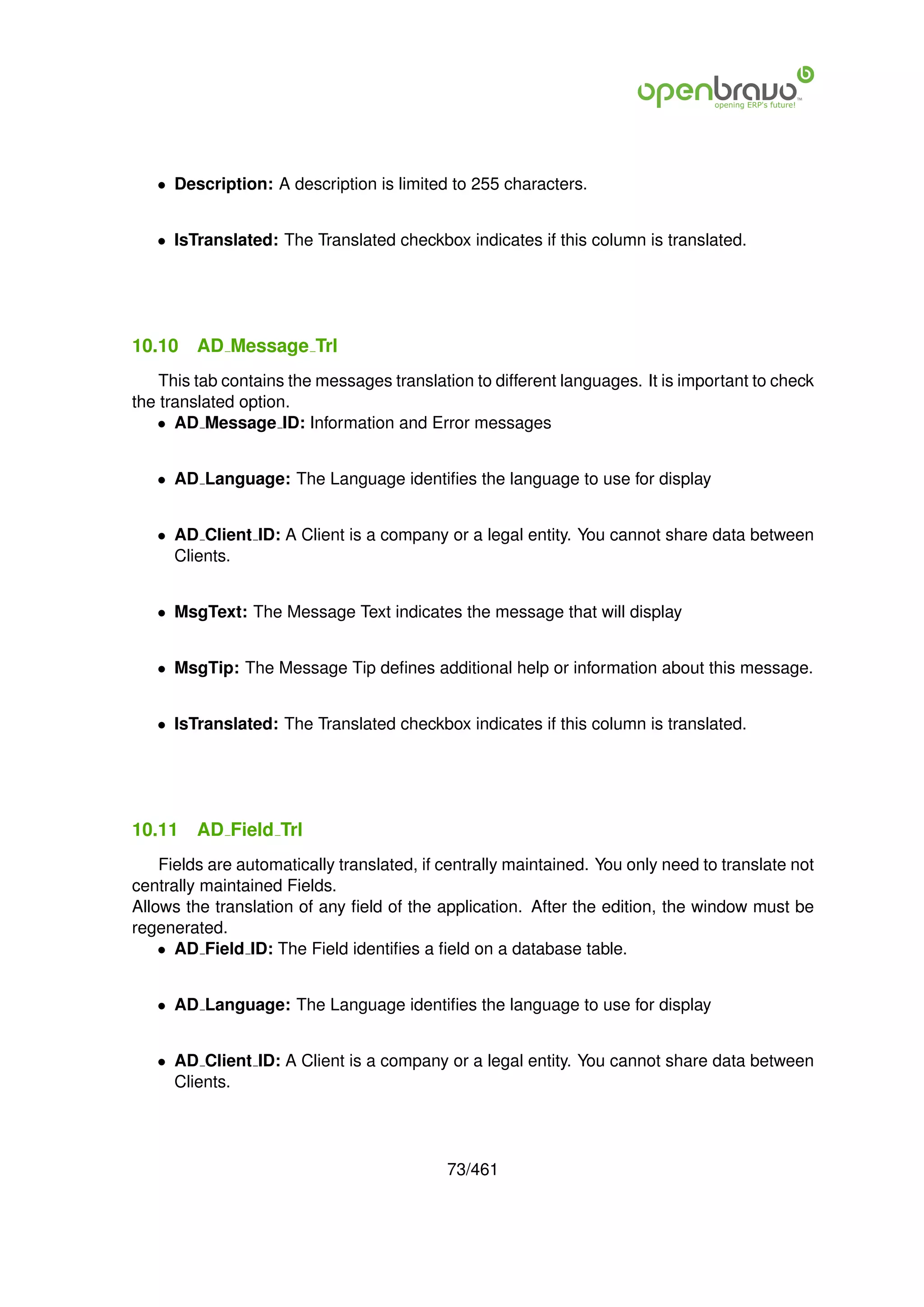 • Description: A description is limited to 255 characters.


   • IsTranslated: The Translated checkbox indicates if this column is translated.




10.10    AD Message Trl
    This tab contains the messages translation to different languages. It is important to check
the translated option.
   • AD Message ID: Information and Error messages


   • AD Language: The Language identiﬁes the language to use for display


   • AD Client ID: A Client is a company or a legal entity. You cannot share data between
     Clients.


   • MsgText: The Message Text indicates the message that will display


   • MsgTip: The Message Tip deﬁnes additional help or information about this message.


   • IsTranslated: The Translated checkbox indicates if this column is translated.




10.11    AD Field Trl
    Fields are automatically translated, if centrally maintained. You only need to translate not
centrally maintained Fields.
Allows the translation of any ﬁeld of the application. After the edition, the window must be
regenerated.
    • AD Field ID: The Field identiﬁes a ﬁeld on a database table.


   • AD Language: The Language identiﬁes the language to use for display


   • AD Client ID: A Client is a company or a legal entity. You cannot share data between
     Clients.




                                            73/461
 