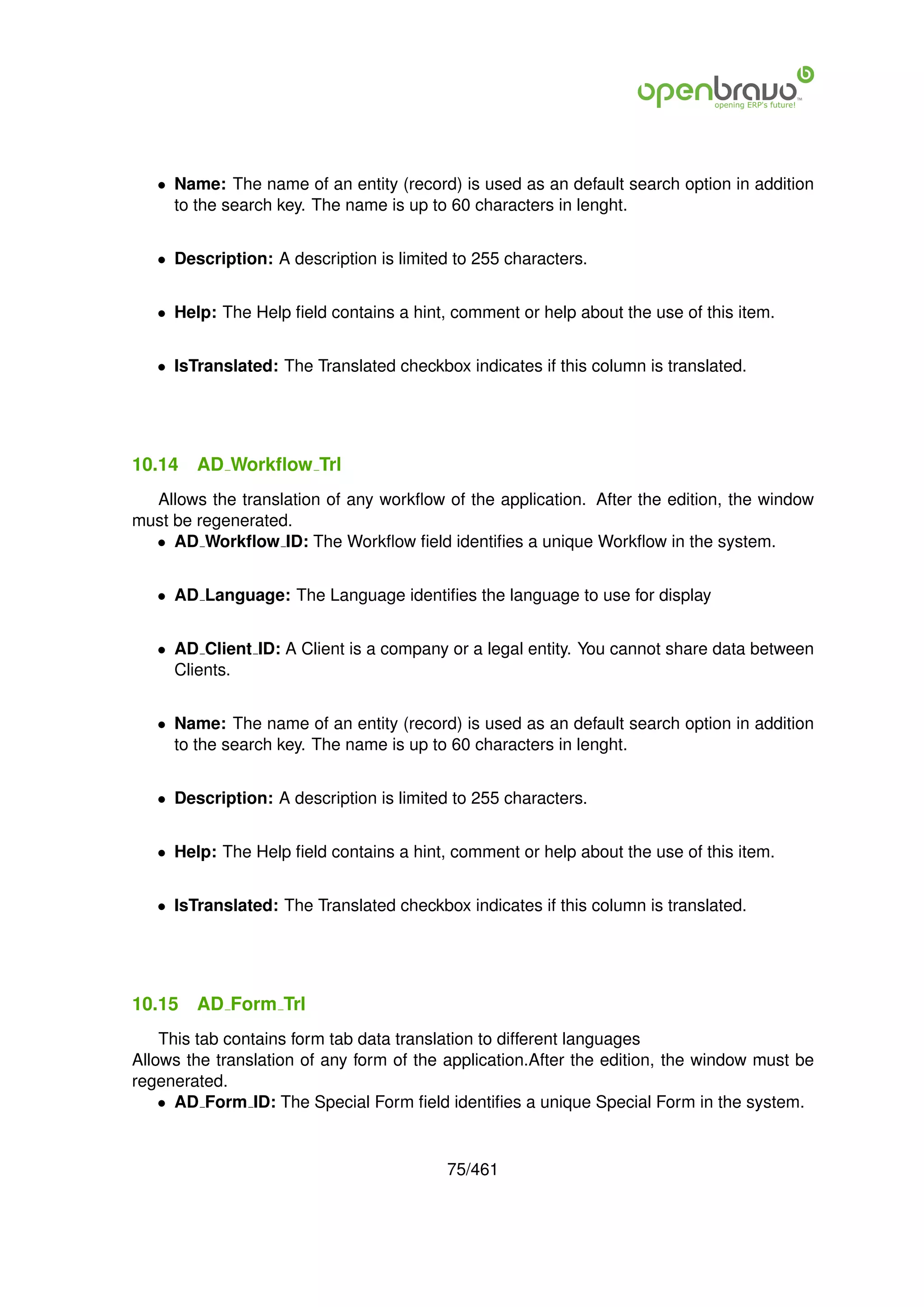 • Name: The name of an entity (record) is used as an default search option in addition
     to the search key. The name is up to 60 characters in lenght.


   • Description: A description is limited to 255 characters.


   • Help: The Help ﬁeld contains a hint, comment or help about the use of this item.


   • IsTranslated: The Translated checkbox indicates if this column is translated.




10.14   AD Workﬂow Trl
  Allows the translation of any workﬂow of the application. After the edition, the window
must be regenerated.
  • AD Workﬂow ID: The Workﬂow ﬁeld identiﬁes a unique Workﬂow in the system.


   • AD Language: The Language identiﬁes the language to use for display


   • AD Client ID: A Client is a company or a legal entity. You cannot share data between
     Clients.


   • Name: The name of an entity (record) is used as an default search option in addition
     to the search key. The name is up to 60 characters in lenght.


   • Description: A description is limited to 255 characters.


   • Help: The Help ﬁeld contains a hint, comment or help about the use of this item.


   • IsTranslated: The Translated checkbox indicates if this column is translated.




10.15   AD Form Trl
    This tab contains form tab data translation to different languages
Allows the translation of any form of the application.After the edition, the window must be
regenerated.
    • AD Form ID: The Special Form ﬁeld identiﬁes a unique Special Form in the system.


                                          75/461
 
