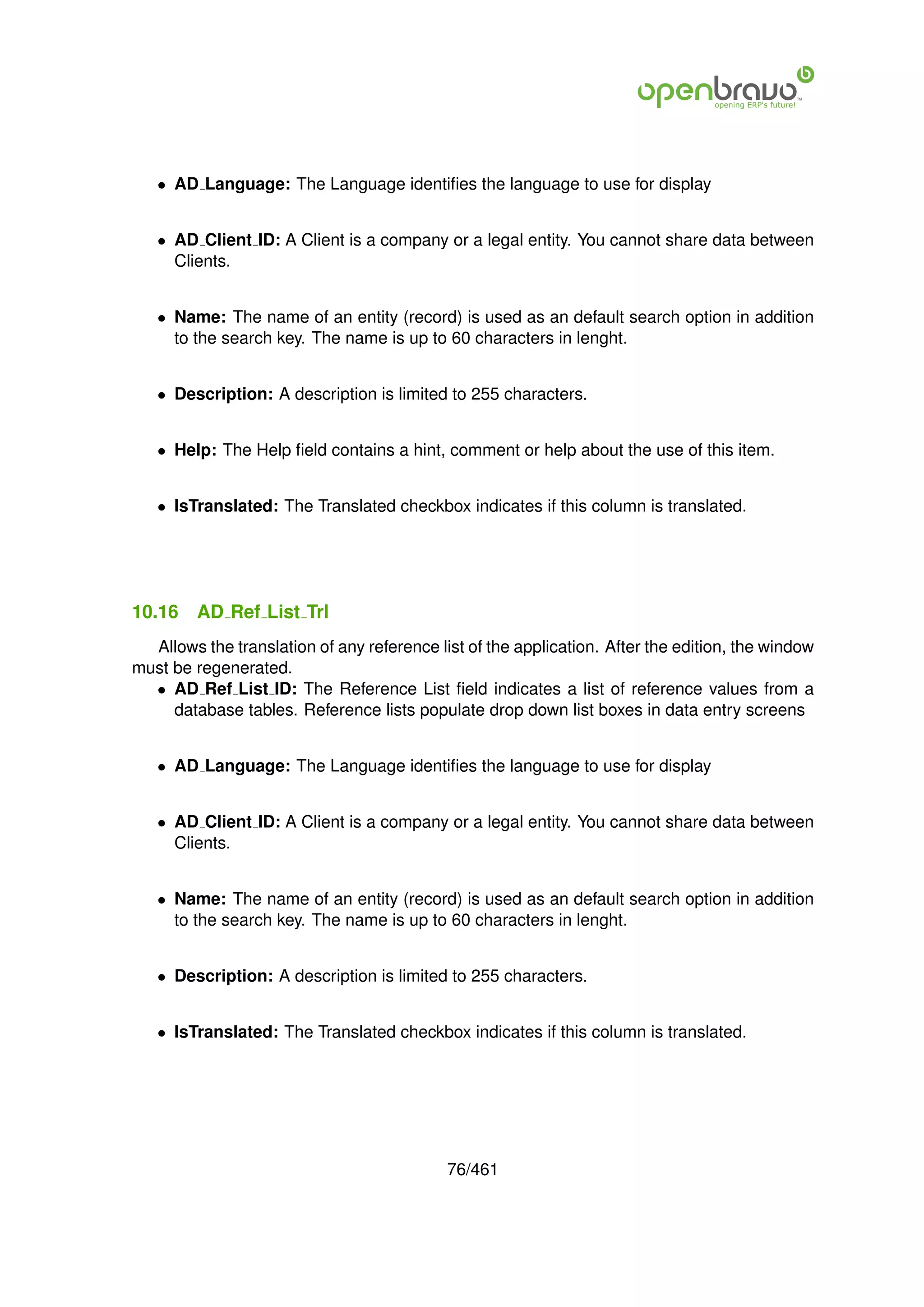 • AD Language: The Language identiﬁes the language to use for display


   • AD Client ID: A Client is a company or a legal entity. You cannot share data between
     Clients.


   • Name: The name of an entity (record) is used as an default search option in addition
     to the search key. The name is up to 60 characters in lenght.


   • Description: A description is limited to 255 characters.


   • Help: The Help ﬁeld contains a hint, comment or help about the use of this item.


   • IsTranslated: The Translated checkbox indicates if this column is translated.




10.16    AD Ref List Trl
  Allows the translation of any reference list of the application. After the edition, the window
must be regenerated.
  • AD Ref List ID: The Reference List ﬁeld indicates a list of reference values from a
     database tables. Reference lists populate drop down list boxes in data entry screens


   • AD Language: The Language identiﬁes the language to use for display


   • AD Client ID: A Client is a company or a legal entity. You cannot share data between
     Clients.


   • Name: The name of an entity (record) is used as an default search option in addition
     to the search key. The name is up to 60 characters in lenght.


   • Description: A description is limited to 255 characters.


   • IsTranslated: The Translated checkbox indicates if this column is translated.




                                            76/461
 