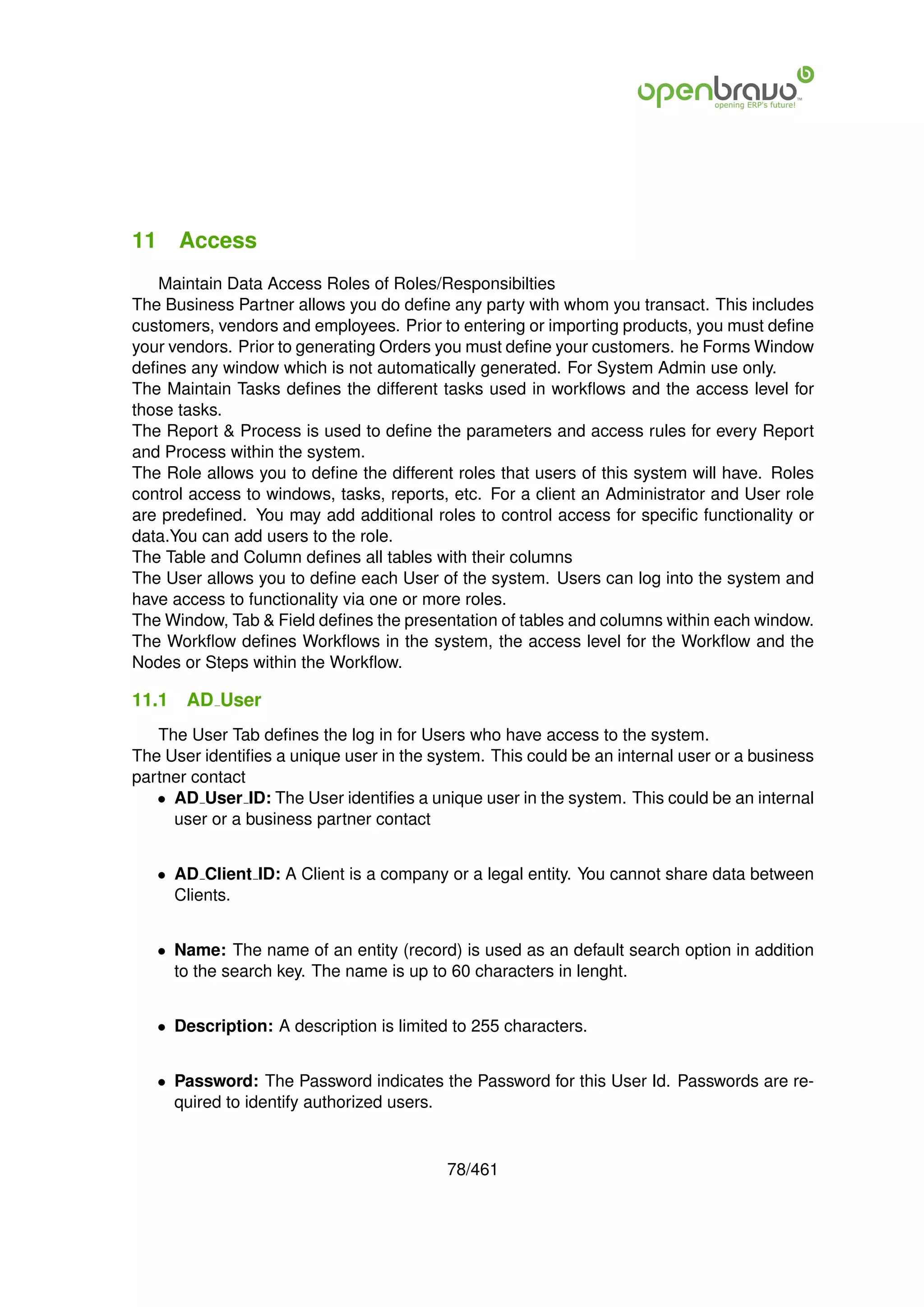 11 Access
   Maintain Data Access Roles of Roles/Responsibilties
The Business Partner allows you do deﬁne any party with whom you transact. This includes
customers, vendors and employees. Prior to entering or importing products, you must deﬁne
your vendors. Prior to generating Orders you must deﬁne your customers. he Forms Window
deﬁnes any window which is not automatically generated. For System Admin use only.
The Maintain Tasks deﬁnes the different tasks used in workﬂows and the access level for
those tasks.
The Report & Process is used to deﬁne the parameters and access rules for every Report
and Process within the system.
The Role allows you to deﬁne the different roles that users of this system will have. Roles
control access to windows, tasks, reports, etc. For a client an Administrator and User role
are predeﬁned. You may add additional roles to control access for speciﬁc functionality or
data.You can add users to the role.
The Table and Column deﬁnes all tables with their columns
The User allows you to deﬁne each User of the system. Users can log into the system and
have access to functionality via one or more roles.
The Window, Tab & Field deﬁnes the presentation of tables and columns within each window.
The Workﬂow deﬁnes Workﬂows in the system, the access level for the Workﬂow and the
Nodes or Steps within the Workﬂow.

11.1   AD User
   The User Tab deﬁnes the log in for Users who have access to the system.
The User identiﬁes a unique user in the system. This could be an internal user or a business
partner contact
   • AD User ID: The User identiﬁes a unique user in the system. This could be an internal
     user or a business partner contact


   • AD Client ID: A Client is a company or a legal entity. You cannot share data between
     Clients.


   • Name: The name of an entity (record) is used as an default search option in addition
     to the search key. The name is up to 60 characters in lenght.


   • Description: A description is limited to 255 characters.


   • Password: The Password indicates the Password for this User Id. Passwords are re-
     quired to identify authorized users.


                                          78/461
 