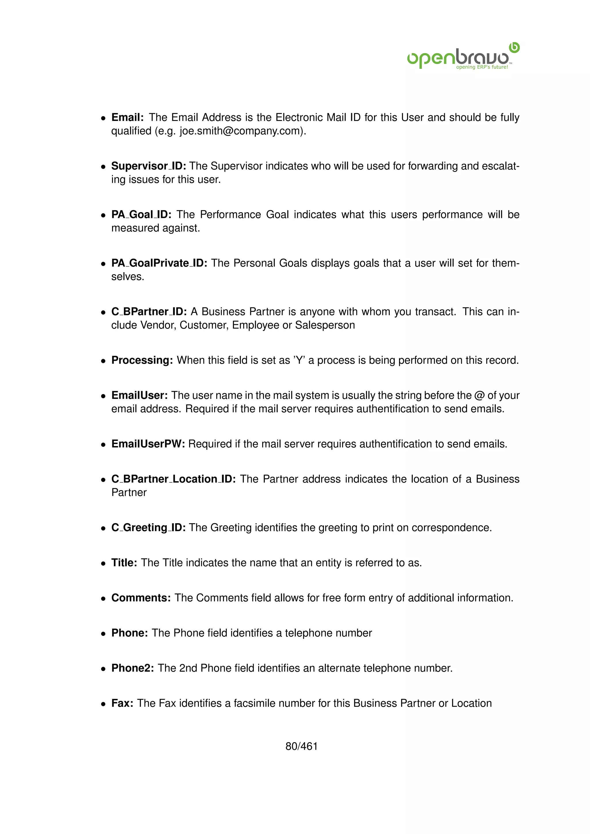 • Email: The Email Address is the Electronic Mail ID for this User and should be fully
  qualiﬁed (e.g. joe.smith@company.com).


• Supervisor ID: The Supervisor indicates who will be used for forwarding and escalat-
  ing issues for this user.


• PA Goal ID: The Performance Goal indicates what this users performance will be
  measured against.


• PA GoalPrivate ID: The Personal Goals displays goals that a user will set for them-
  selves.


• C BPartner ID: A Business Partner is anyone with whom you transact. This can in-
  clude Vendor, Customer, Employee or Salesperson


• Processing: When this ﬁeld is set as ’Y’ a process is being performed on this record.


• EmailUser: The user name in the mail system is usually the string before the @ of your
  email address. Required if the mail server requires authentiﬁcation to send emails.


• EmailUserPW: Required if the mail server requires authentiﬁcation to send emails.


• C BPartner Location ID: The Partner address indicates the location of a Business
  Partner


• C Greeting ID: The Greeting identiﬁes the greeting to print on correspondence.


• Title: The Title indicates the name that an entity is referred to as.


• Comments: The Comments ﬁeld allows for free form entry of additional information.


• Phone: The Phone ﬁeld identiﬁes a telephone number


• Phone2: The 2nd Phone ﬁeld identiﬁes an alternate telephone number.


• Fax: The Fax identiﬁes a facsimile number for this Business Partner or Location


                                        80/461
 