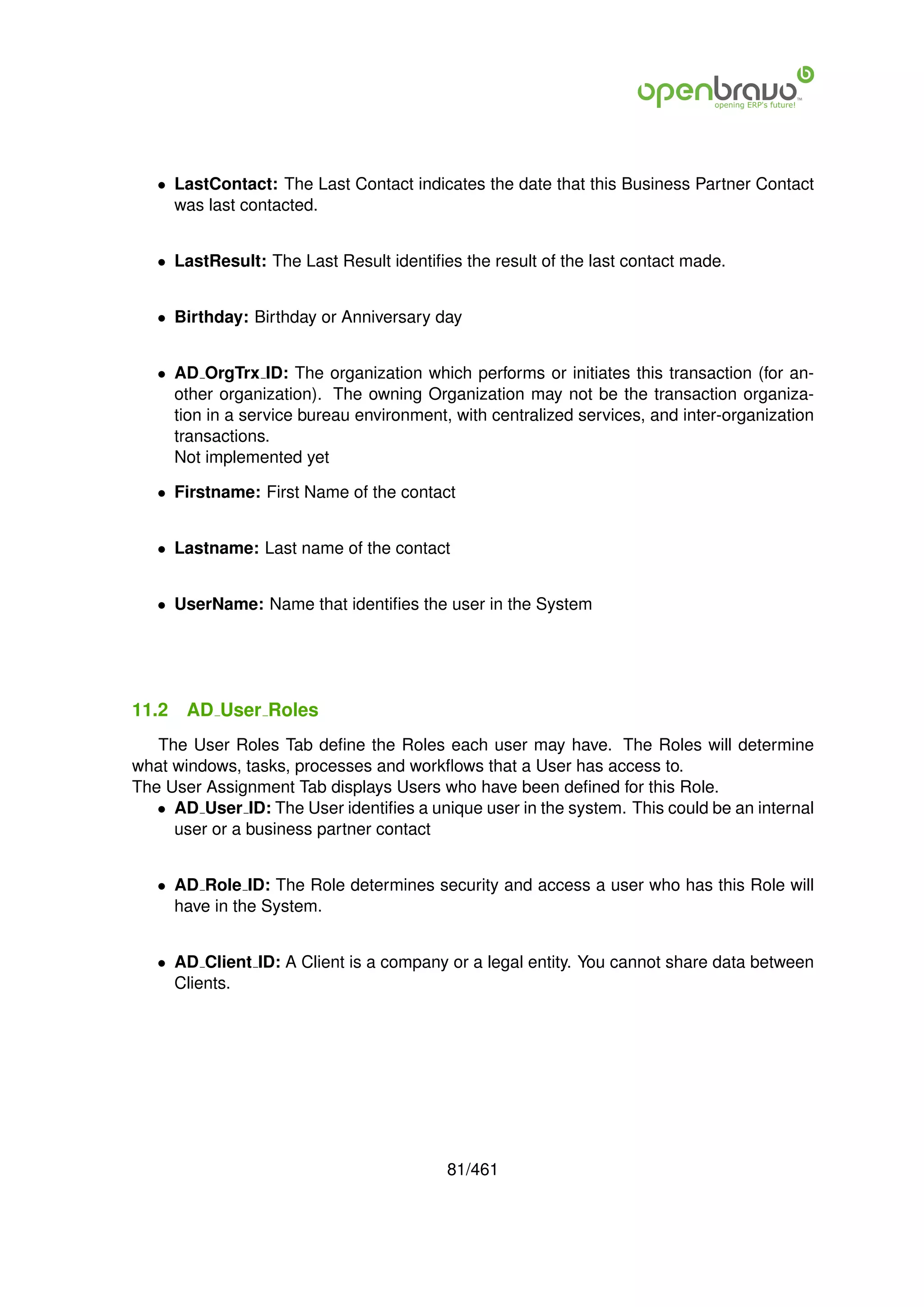 • LastContact: The Last Contact indicates the date that this Business Partner Contact
     was last contacted.


   • LastResult: The Last Result identiﬁes the result of the last contact made.


   • Birthday: Birthday or Anniversary day


   • AD OrgTrx ID: The organization which performs or initiates this transaction (for an-
     other organization). The owning Organization may not be the transaction organiza-
     tion in a service bureau environment, with centralized services, and inter-organization
     transactions.
     Not implemented yet

   • Firstname: First Name of the contact


   • Lastname: Last name of the contact


   • UserName: Name that identiﬁes the user in the System




11.2   AD User Roles
   The User Roles Tab deﬁne the Roles each user may have. The Roles will determine
what windows, tasks, processes and workﬂows that a User has access to.
The User Assignment Tab displays Users who have been deﬁned for this Role.
   • AD User ID: The User identiﬁes a unique user in the system. This could be an internal
     user or a business partner contact


   • AD Role ID: The Role determines security and access a user who has this Role will
     have in the System.


   • AD Client ID: A Client is a company or a legal entity. You cannot share data between
     Clients.




                                          81/461
 