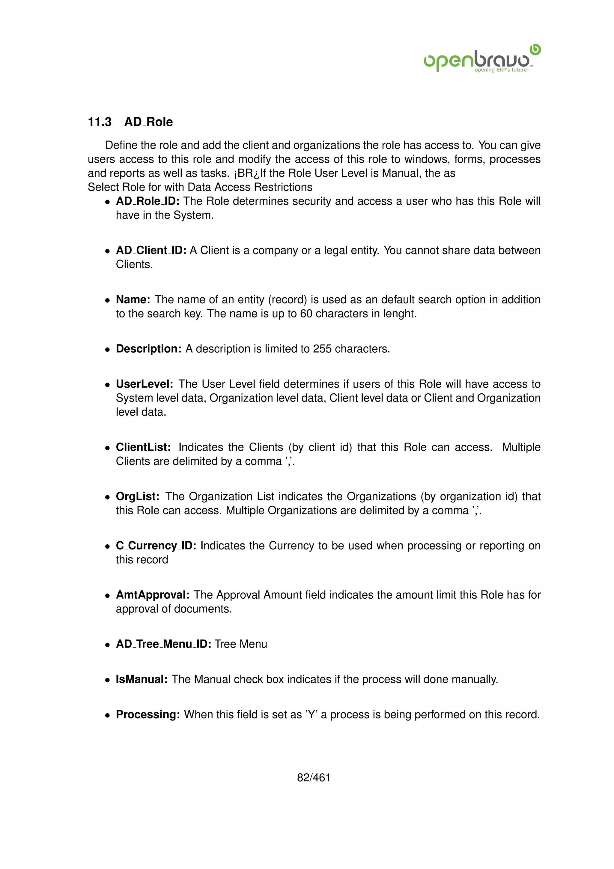11.3   AD Role
   Deﬁne the role and add the client and organizations the role has access to. You can give
users access to this role and modify the access of this role to windows, forms, processes
and reports as well as tasks. ¡BR¿If the Role User Level is Manual, the as
Select Role for with Data Access Restrictions
   • AD Role ID: The Role determines security and access a user who has this Role will
     have in the System.


   • AD Client ID: A Client is a company or a legal entity. You cannot share data between
     Clients.


   • Name: The name of an entity (record) is used as an default search option in addition
     to the search key. The name is up to 60 characters in lenght.


   • Description: A description is limited to 255 characters.


   • UserLevel: The User Level ﬁeld determines if users of this Role will have access to
     System level data, Organization level data, Client level data or Client and Organization
     level data.


   • ClientList: Indicates the Clients (by client id) that this Role can access. Multiple
     Clients are delimited by a comma ’,’.


   • OrgList: The Organization List indicates the Organizations (by organization id) that
     this Role can access. Multiple Organizations are delimited by a comma ’,’.


   • C Currency ID: Indicates the Currency to be used when processing or reporting on
     this record


   • AmtApproval: The Approval Amount ﬁeld indicates the amount limit this Role has for
     approval of documents.


   • AD Tree Menu ID: Tree Menu


   • IsManual: The Manual check box indicates if the process will done manually.


   • Processing: When this ﬁeld is set as ’Y’ a process is being performed on this record.




                                          82/461
 