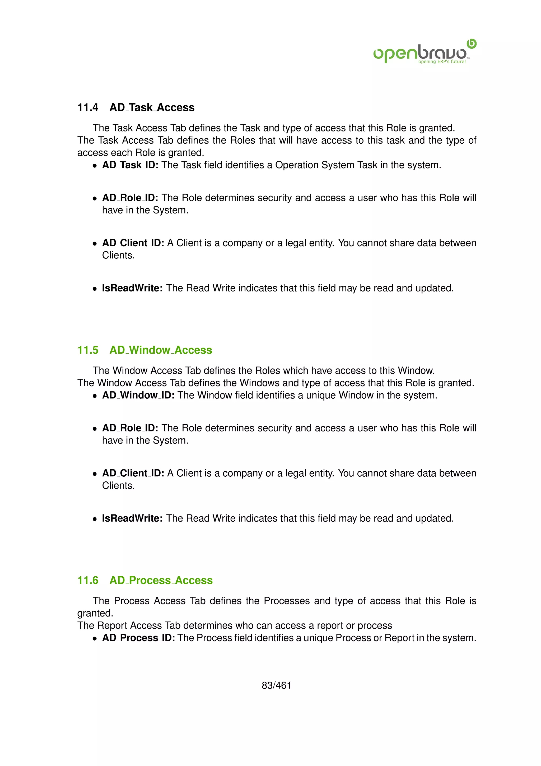 11.4   AD Task Access
   The Task Access Tab deﬁnes the Task and type of access that this Role is granted.
The Task Access Tab deﬁnes the Roles that will have access to this task and the type of
access each Role is granted.
   • AD Task ID: The Task ﬁeld identiﬁes a Operation System Task in the system.


   • AD Role ID: The Role determines security and access a user who has this Role will
     have in the System.


   • AD Client ID: A Client is a company or a legal entity. You cannot share data between
     Clients.


   • IsReadWrite: The Read Write indicates that this ﬁeld may be read and updated.




11.5   AD Window Access
   The Window Access Tab deﬁnes the Roles which have access to this Window.
The Window Access Tab deﬁnes the Windows and type of access that this Role is granted.
   • AD Window ID: The Window ﬁeld identiﬁes a unique Window in the system.


   • AD Role ID: The Role determines security and access a user who has this Role will
     have in the System.


   • AD Client ID: A Client is a company or a legal entity. You cannot share data between
     Clients.


   • IsReadWrite: The Read Write indicates that this ﬁeld may be read and updated.




11.6   AD Process Access
   The Process Access Tab deﬁnes the Processes and type of access that this Role is
granted.
The Report Access Tab determines who can access a report or process
   • AD Process ID: The Process ﬁeld identiﬁes a unique Process or Report in the system.



                                        83/461
 