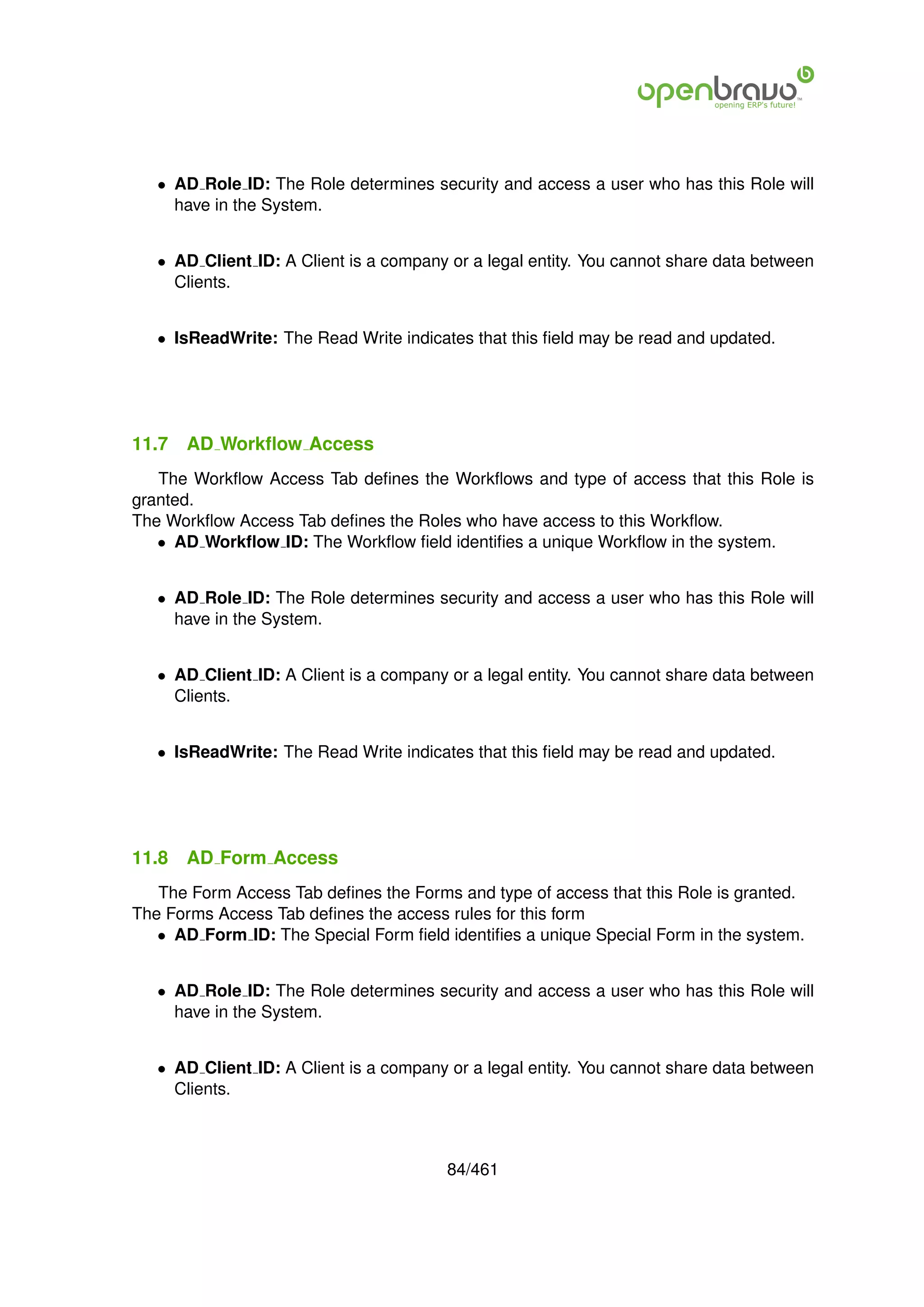 • AD Role ID: The Role determines security and access a user who has this Role will
     have in the System.


   • AD Client ID: A Client is a company or a legal entity. You cannot share data between
     Clients.


   • IsReadWrite: The Read Write indicates that this ﬁeld may be read and updated.




11.7   AD Workﬂow Access
   The Workﬂow Access Tab deﬁnes the Workﬂows and type of access that this Role is
granted.
The Workﬂow Access Tab deﬁnes the Roles who have access to this Workﬂow.
   • AD Workﬂow ID: The Workﬂow ﬁeld identiﬁes a unique Workﬂow in the system.


   • AD Role ID: The Role determines security and access a user who has this Role will
     have in the System.


   • AD Client ID: A Client is a company or a legal entity. You cannot share data between
     Clients.


   • IsReadWrite: The Read Write indicates that this ﬁeld may be read and updated.




11.8   AD Form Access
   The Form Access Tab deﬁnes the Forms and type of access that this Role is granted.
The Forms Access Tab deﬁnes the access rules for this form
   • AD Form ID: The Special Form ﬁeld identiﬁes a unique Special Form in the system.


   • AD Role ID: The Role determines security and access a user who has this Role will
     have in the System.


   • AD Client ID: A Client is a company or a legal entity. You cannot share data between
     Clients.



                                        84/461
 