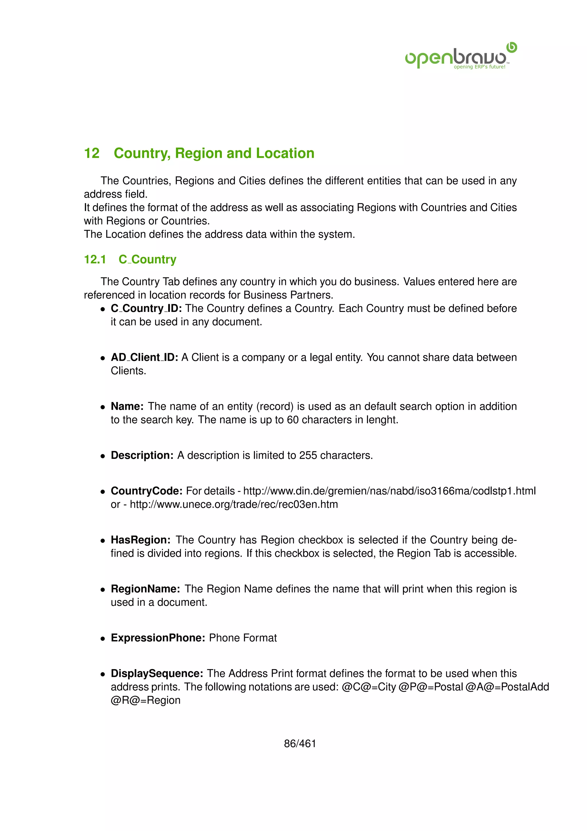 12 Country, Region and Location
    The Countries, Regions and Cities deﬁnes the different entities that can be used in any
address ﬁeld.
It deﬁnes the format of the address as well as associating Regions with Countries and Cities
with Regions or Countries.
The Location deﬁnes the address data within the system.

12.1   C Country
    The Country Tab deﬁnes any country in which you do business. Values entered here are
referenced in location records for Business Partners.
    • C Country ID: The Country deﬁnes a Country. Each Country must be deﬁned before
      it can be used in any document.


   • AD Client ID: A Client is a company or a legal entity. You cannot share data between
     Clients.


   • Name: The name of an entity (record) is used as an default search option in addition
     to the search key. The name is up to 60 characters in lenght.


   • Description: A description is limited to 255 characters.


   • CountryCode: For details - http://www.din.de/gremien/nas/nabd/iso3166ma/codlstp1.html
     or - http://www.unece.org/trade/rec/rec03en.htm


   • HasRegion: The Country has Region checkbox is selected if the Country being de-
     ﬁned is divided into regions. If this checkbox is selected, the Region Tab is accessible.


   • RegionName: The Region Name deﬁnes the name that will print when this region is
     used in a document.


   • ExpressionPhone: Phone Format


   • DisplaySequence: The Address Print format deﬁnes the format to be used when this
     address prints. The following notations are used: @C@=City @P@=Postal @A@=PostalAdd
     @R@=Region



                                           86/461
 