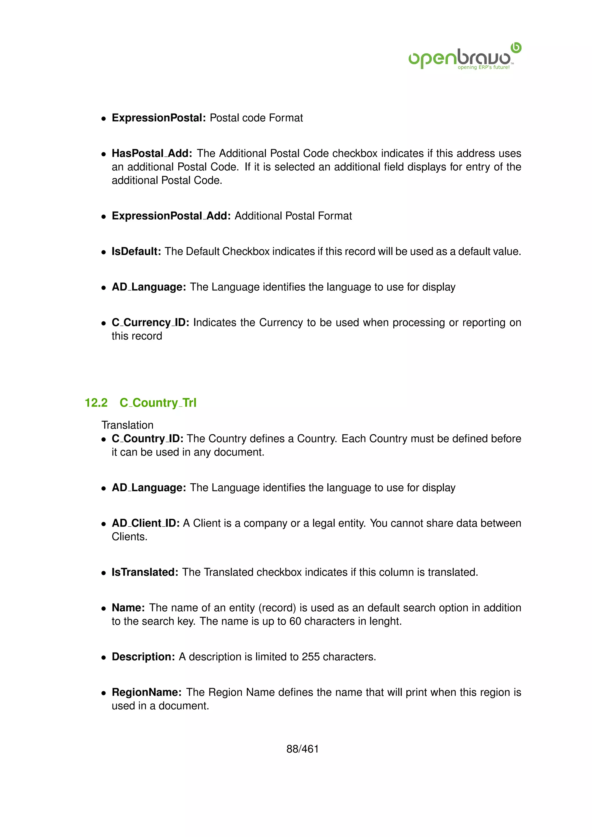 • ExpressionPostal: Postal code Format


  • HasPostal Add: The Additional Postal Code checkbox indicates if this address uses
    an additional Postal Code. If it is selected an additional ﬁeld displays for entry of the
    additional Postal Code.


  • ExpressionPostal Add: Additional Postal Format


  • IsDefault: The Default Checkbox indicates if this record will be used as a default value.


  • AD Language: The Language identiﬁes the language to use for display


  • C Currency ID: Indicates the Currency to be used when processing or reporting on
    this record




12.2   C Country Trl
  Translation
  • C Country ID: The Country deﬁnes a Country. Each Country must be deﬁned before
    it can be used in any document.


  • AD Language: The Language identiﬁes the language to use for display


  • AD Client ID: A Client is a company or a legal entity. You cannot share data between
    Clients.


  • IsTranslated: The Translated checkbox indicates if this column is translated.


  • Name: The name of an entity (record) is used as an default search option in addition
    to the search key. The name is up to 60 characters in lenght.


  • Description: A description is limited to 255 characters.


  • RegionName: The Region Name deﬁnes the name that will print when this region is
    used in a document.


                                          88/461
 