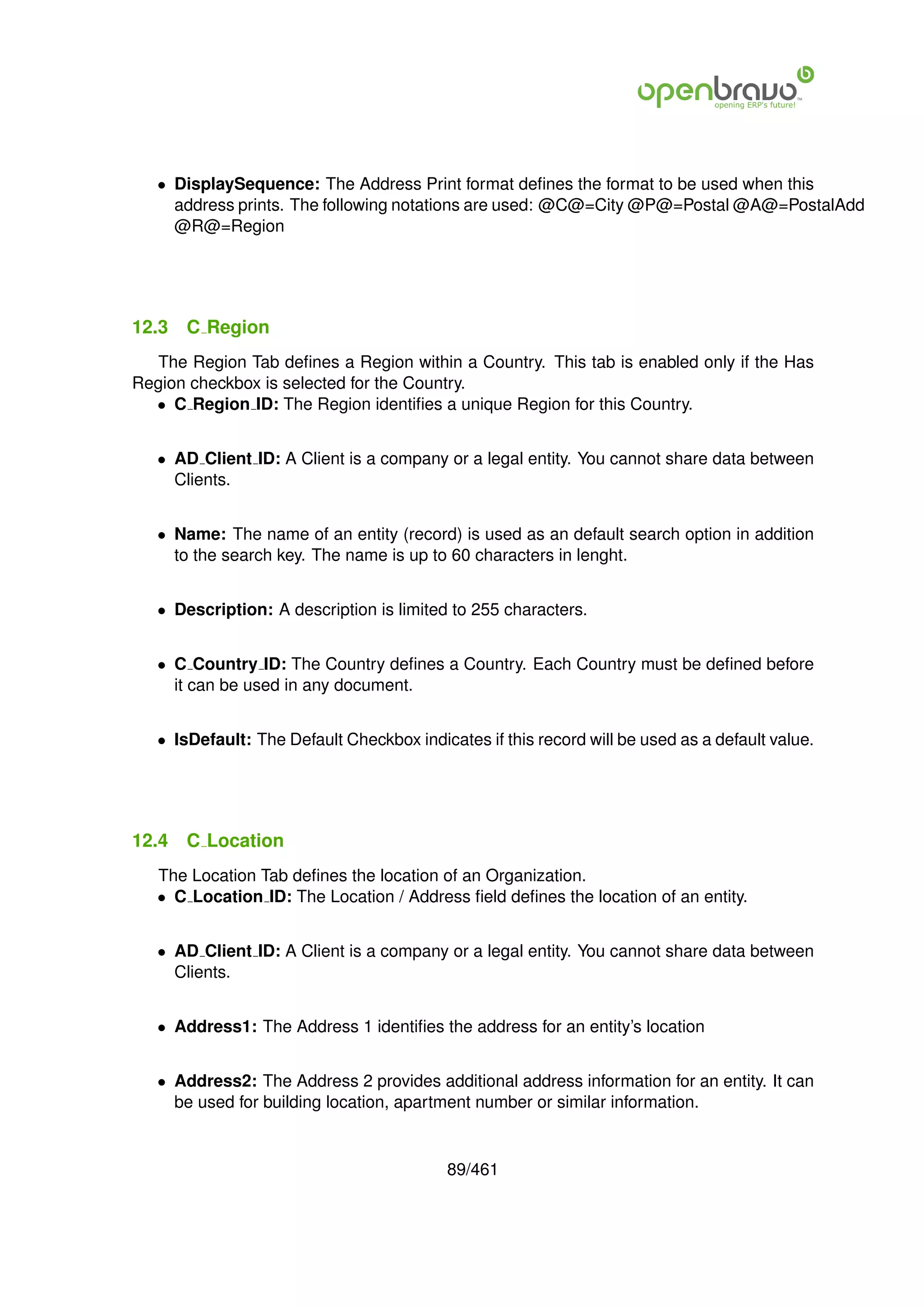 • DisplaySequence: The Address Print format deﬁnes the format to be used when this
     address prints. The following notations are used: @C@=City @P@=Postal @A@=PostalAdd
     @R@=Region




12.3   C Region
  The Region Tab deﬁnes a Region within a Country. This tab is enabled only if the Has
Region checkbox is selected for the Country.
  • C Region ID: The Region identiﬁes a unique Region for this Country.


   • AD Client ID: A Client is a company or a legal entity. You cannot share data between
     Clients.


   • Name: The name of an entity (record) is used as an default search option in addition
     to the search key. The name is up to 60 characters in lenght.


   • Description: A description is limited to 255 characters.


   • C Country ID: The Country deﬁnes a Country. Each Country must be deﬁned before
     it can be used in any document.


   • IsDefault: The Default Checkbox indicates if this record will be used as a default value.




12.4   C Location
   The Location Tab deﬁnes the location of an Organization.
   • C Location ID: The Location / Address ﬁeld deﬁnes the location of an entity.


   • AD Client ID: A Client is a company or a legal entity. You cannot share data between
     Clients.


   • Address1: The Address 1 identiﬁes the address for an entity’s location


   • Address2: The Address 2 provides additional address information for an entity. It can
     be used for building location, apartment number or similar information.


                                           89/461
 