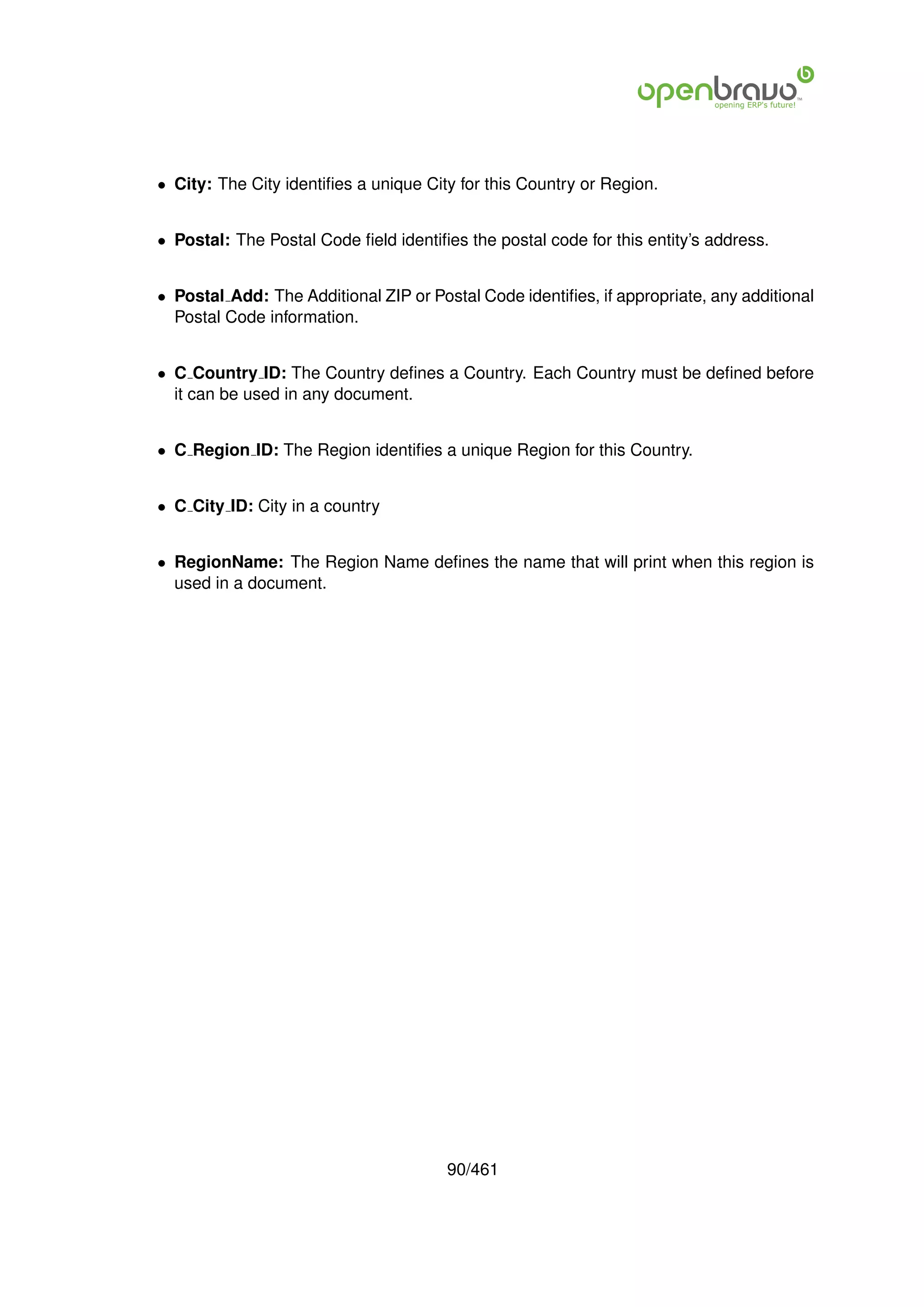 • City: The City identiﬁes a unique City for this Country or Region.


• Postal: The Postal Code ﬁeld identiﬁes the postal code for this entity’s address.


• Postal Add: The Additional ZIP or Postal Code identiﬁes, if appropriate, any additional
  Postal Code information.


• C Country ID: The Country deﬁnes a Country. Each Country must be deﬁned before
  it can be used in any document.


• C Region ID: The Region identiﬁes a unique Region for this Country.


• C City ID: City in a country


• RegionName: The Region Name deﬁnes the name that will print when this region is
  used in a document.




                                       90/461
 