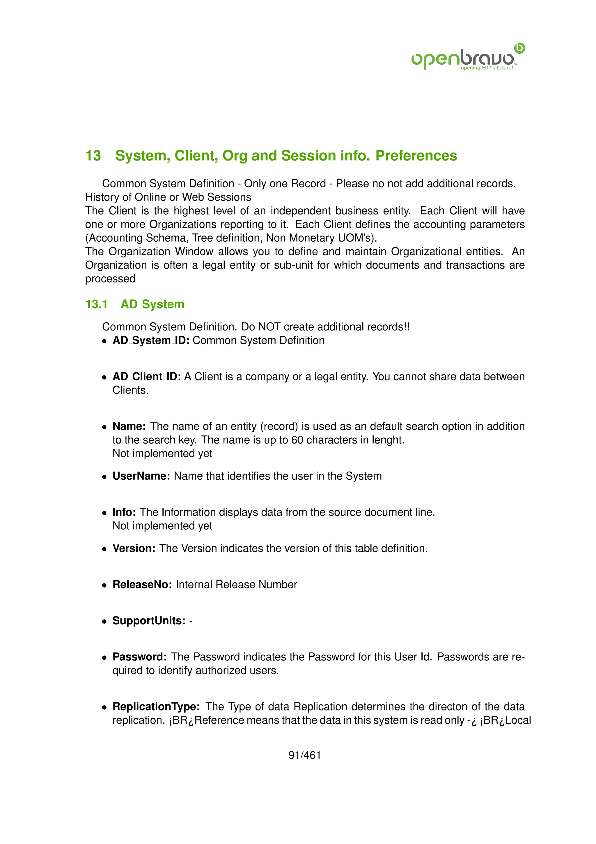 13 System, Client, Org and Session info. Preferences
   Common System Deﬁnition - Only one Record - Please no not add additional records.
History of Online or Web Sessions
The Client is the highest level of an independent business entity. Each Client will have
one or more Organizations reporting to it. Each Client deﬁnes the accounting parameters
(Accounting Schema, Tree deﬁnition, Non Monetary UOM’s).
The Organization Window allows you to deﬁne and maintain Organizational entities. An
Organization is often a legal entity or sub-unit for which documents and transactions are
processed

13.1   AD System
   Common System Deﬁnition. Do NOT create additional records!!
   • AD System ID: Common System Deﬁnition


   • AD Client ID: A Client is a company or a legal entity. You cannot share data between
     Clients.


   • Name: The name of an entity (record) is used as an default search option in addition
     to the search key. The name is up to 60 characters in lenght.
     Not implemented yet

   • UserName: Name that identiﬁes the user in the System


   • Info: The Information displays data from the source document line.
     Not implemented yet

   • Version: The Version indicates the version of this table deﬁnition.


   • ReleaseNo: Internal Release Number


   • SupportUnits: -


   • Password: The Password indicates the Password for this User Id. Passwords are re-
     quired to identify authorized users.


   • ReplicationType: The Type of data Replication determines the directon of the data
     replication. ¡BR¿Reference means that the data in this system is read only -¿ ¡BR¿Local


                                          91/461
 