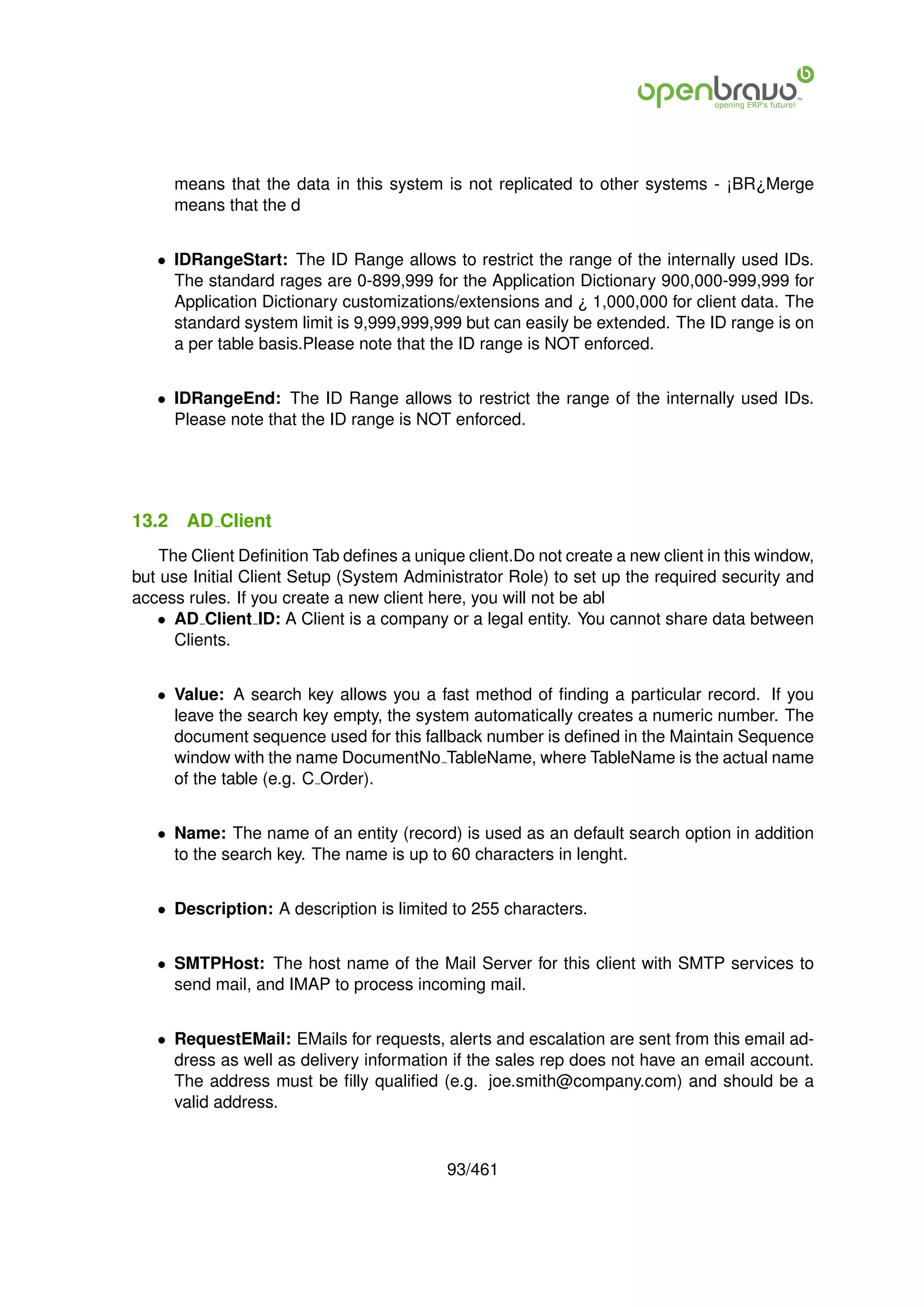 means that the data in this system is not replicated to other systems - ¡BR¿Merge
       means that the d


   • IDRangeStart: The ID Range allows to restrict the range of the internally used IDs.
     The standard rages are 0-899,999 for the Application Dictionary 900,000-999,999 for
     Application Dictionary customizations/extensions and ¿ 1,000,000 for client data. The
     standard system limit is 9,999,999,999 but can easily be extended. The ID range is on
     a per table basis.Please note that the ID range is NOT enforced.


   • IDRangeEnd: The ID Range allows to restrict the range of the internally used IDs.
     Please note that the ID range is NOT enforced.




13.2    AD Client
    The Client Deﬁnition Tab deﬁnes a unique client.Do not create a new client in this window,
but use Initial Client Setup (System Administrator Role) to set up the required security and
access rules. If you create a new client here, you will not be abl
   • AD Client ID: A Client is a company or a legal entity. You cannot share data between
      Clients.


   • Value: A search key allows you a fast method of ﬁnding a particular record. If you
     leave the search key empty, the system automatically creates a numeric number. The
     document sequence used for this fallback number is deﬁned in the Maintain Sequence
     window with the name DocumentNo TableName, where TableName is the actual name
     of the table (e.g. C Order).


   • Name: The name of an entity (record) is used as an default search option in addition
     to the search key. The name is up to 60 characters in lenght.


   • Description: A description is limited to 255 characters.


   • SMTPHost: The host name of the Mail Server for this client with SMTP services to
     send mail, and IMAP to process incoming mail.


   • RequestEMail: EMails for requests, alerts and escalation are sent from this email ad-
     dress as well as delivery information if the sales rep does not have an email account.
     The address must be ﬁlly qualiﬁed (e.g. joe.smith@company.com) and should be a
     valid address.


                                           93/461
 