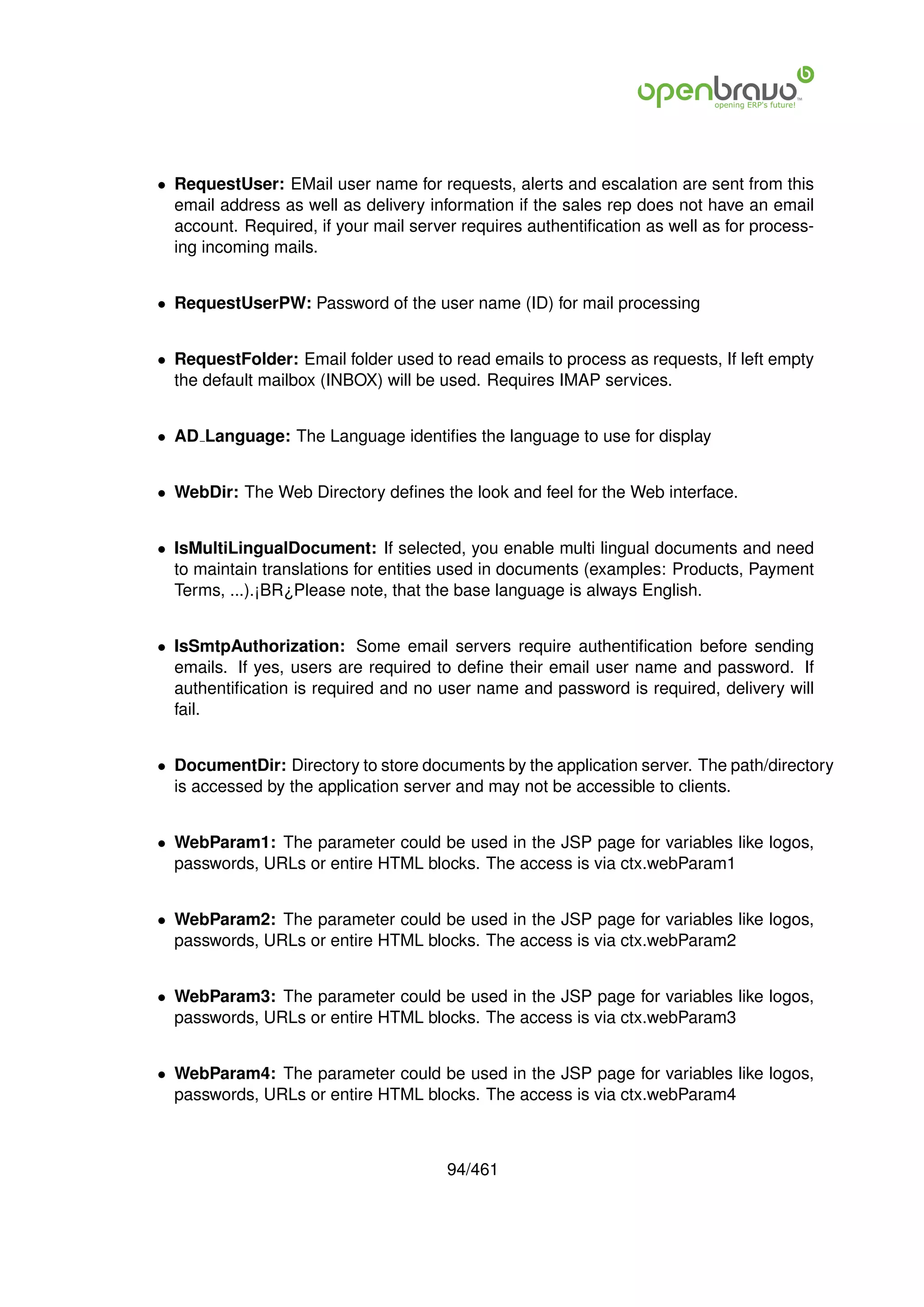 • RequestUser: EMail user name for requests, alerts and escalation are sent from this
  email address as well as delivery information if the sales rep does not have an email
  account. Required, if your mail server requires authentiﬁcation as well as for process-
  ing incoming mails.


• RequestUserPW: Password of the user name (ID) for mail processing


• RequestFolder: Email folder used to read emails to process as requests, If left empty
  the default mailbox (INBOX) will be used. Requires IMAP services.


• AD Language: The Language identiﬁes the language to use for display


• WebDir: The Web Directory deﬁnes the look and feel for the Web interface.


• IsMultiLingualDocument: If selected, you enable multi lingual documents and need
  to maintain translations for entities used in documents (examples: Products, Payment
  Terms, ...).¡BR¿Please note, that the base language is always English.


• IsSmtpAuthorization: Some email servers require authentiﬁcation before sending
  emails. If yes, users are required to deﬁne their email user name and password. If
  authentiﬁcation is required and no user name and password is required, delivery will
  fail.


• DocumentDir: Directory to store documents by the application server. The path/directory
  is accessed by the application server and may not be accessible to clients.


• WebParam1: The parameter could be used in the JSP page for variables like logos,
  passwords, URLs or entire HTML blocks. The access is via ctx.webParam1


• WebParam2: The parameter could be used in the JSP page for variables like logos,
  passwords, URLs or entire HTML blocks. The access is via ctx.webParam2


• WebParam3: The parameter could be used in the JSP page for variables like logos,
  passwords, URLs or entire HTML blocks. The access is via ctx.webParam3


• WebParam4: The parameter could be used in the JSP page for variables like logos,
  passwords, URLs or entire HTML blocks. The access is via ctx.webParam4



                                       94/461
 