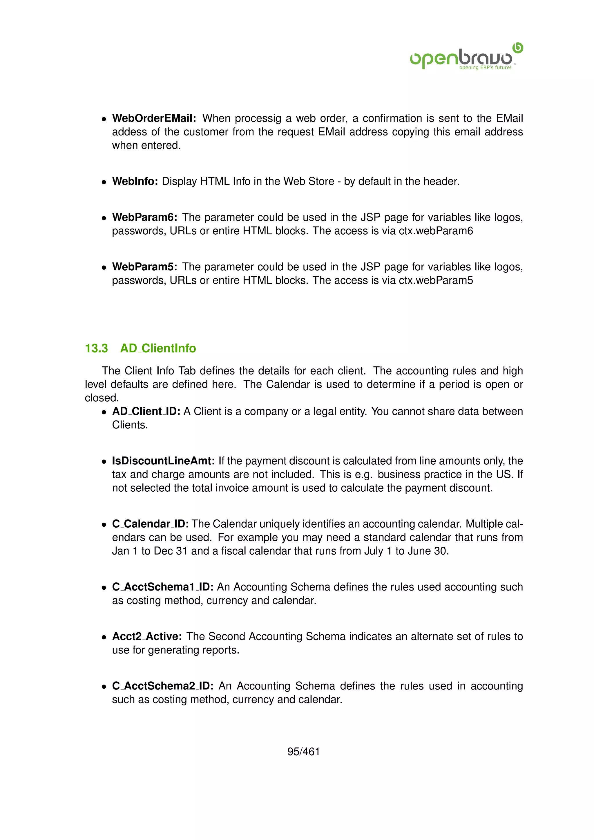 • WebOrderEMail: When processig a web order, a conﬁrmation is sent to the EMail
     addess of the customer from the request EMail address copying this email address
     when entered.


   • WebInfo: Display HTML Info in the Web Store - by default in the header.


   • WebParam6: The parameter could be used in the JSP page for variables like logos,
     passwords, URLs or entire HTML blocks. The access is via ctx.webParam6


   • WebParam5: The parameter could be used in the JSP page for variables like logos,
     passwords, URLs or entire HTML blocks. The access is via ctx.webParam5




13.3   AD ClientInfo
    The Client Info Tab deﬁnes the details for each client. The accounting rules and high
level defaults are deﬁned here. The Calendar is used to determine if a period is open or
closed.
   • AD Client ID: A Client is a company or a legal entity. You cannot share data between
      Clients.


   • IsDiscountLineAmt: If the payment discount is calculated from line amounts only, the
     tax and charge amounts are not included. This is e.g. business practice in the US. If
     not selected the total invoice amount is used to calculate the payment discount.


   • C Calendar ID: The Calendar uniquely identiﬁes an accounting calendar. Multiple cal-
     endars can be used. For example you may need a standard calendar that runs from
     Jan 1 to Dec 31 and a ﬁscal calendar that runs from July 1 to June 30.


   • C AcctSchema1 ID: An Accounting Schema deﬁnes the rules used accounting such
     as costing method, currency and calendar.


   • Acct2 Active: The Second Accounting Schema indicates an alternate set of rules to
     use for generating reports.


   • C AcctSchema2 ID: An Accounting Schema deﬁnes the rules used in accounting
     such as costing method, currency and calendar.



                                         95/461
 