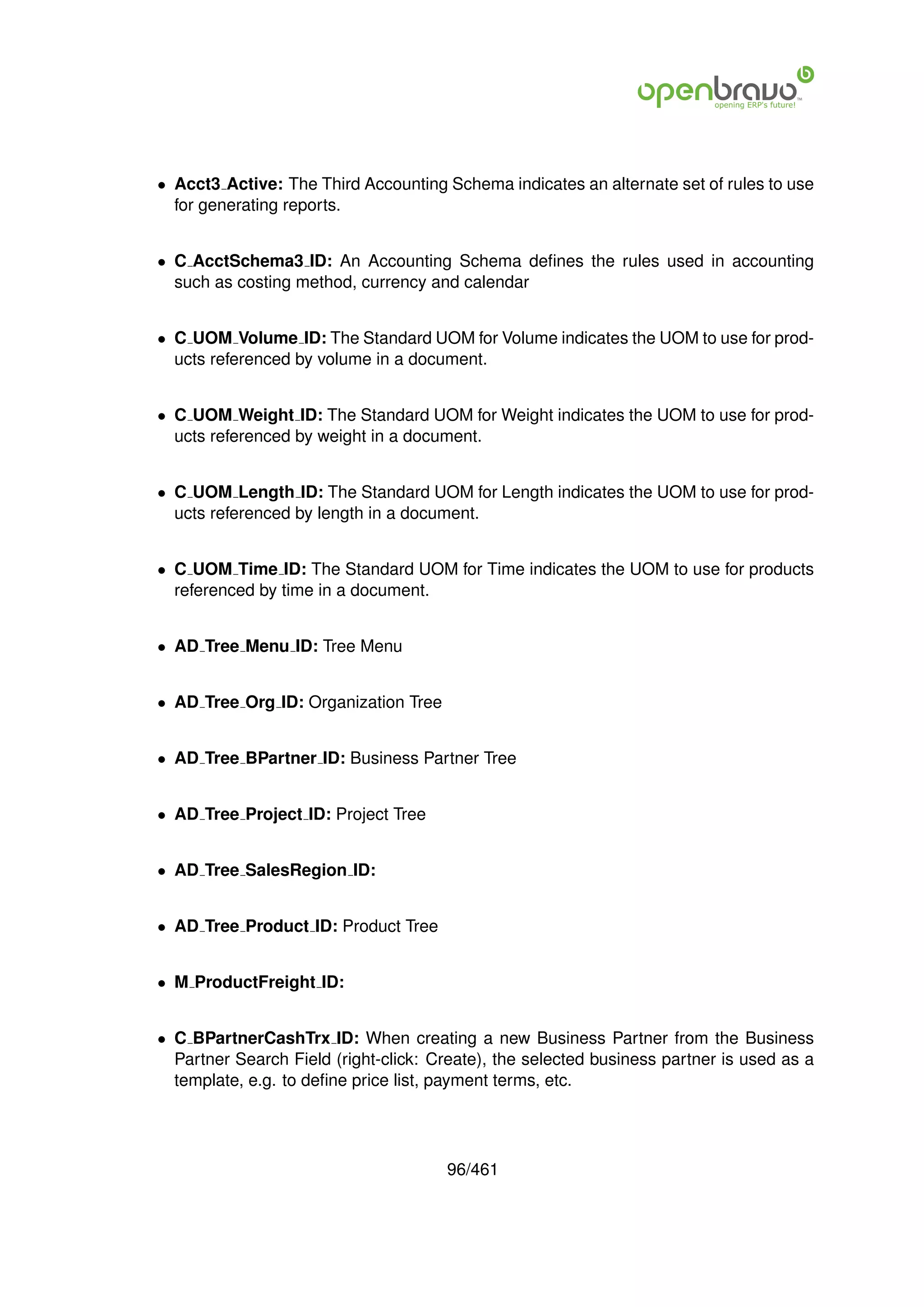 • Acct3 Active: The Third Accounting Schema indicates an alternate set of rules to use
  for generating reports.


• C AcctSchema3 ID: An Accounting Schema deﬁnes the rules used in accounting
  such as costing method, currency and calendar


• C UOM Volume ID: The Standard UOM for Volume indicates the UOM to use for prod-
  ucts referenced by volume in a document.


• C UOM Weight ID: The Standard UOM for Weight indicates the UOM to use for prod-
  ucts referenced by weight in a document.


• C UOM Length ID: The Standard UOM for Length indicates the UOM to use for prod-
  ucts referenced by length in a document.


• C UOM Time ID: The Standard UOM for Time indicates the UOM to use for products
  referenced by time in a document.


• AD Tree Menu ID: Tree Menu


• AD Tree Org ID: Organization Tree


• AD Tree BPartner ID: Business Partner Tree


• AD Tree Project ID: Project Tree


• AD Tree SalesRegion ID:


• AD Tree Product ID: Product Tree


• M ProductFreight ID:


• C BPartnerCashTrx ID: When creating a new Business Partner from the Business
  Partner Search Field (right-click: Create), the selected business partner is used as a
  template, e.g. to deﬁne price list, payment terms, etc.




                                      96/461
 