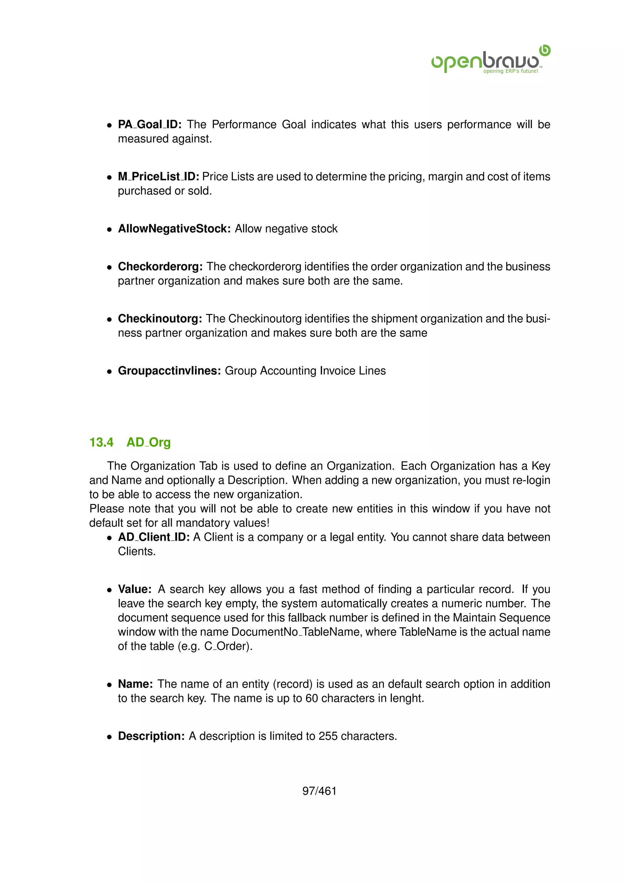 • PA Goal ID: The Performance Goal indicates what this users performance will be
     measured against.


   • M PriceList ID: Price Lists are used to determine the pricing, margin and cost of items
     purchased or sold.


   • AllowNegativeStock: Allow negative stock


   • Checkorderorg: The checkorderorg identiﬁes the order organization and the business
     partner organization and makes sure both are the same.


   • Checkinoutorg: The Checkinoutorg identiﬁes the shipment organization and the busi-
     ness partner organization and makes sure both are the same


   • Groupacctinvlines: Group Accounting Invoice Lines




13.4   AD Org
    The Organization Tab is used to deﬁne an Organization. Each Organization has a Key
and Name and optionally a Description. When adding a new organization, you must re-login
to be able to access the new organization.
Please note that you will not be able to create new entities in this window if you have not
default set for all mandatory values!
    • AD Client ID: A Client is a company or a legal entity. You cannot share data between
      Clients.


   • Value: A search key allows you a fast method of ﬁnding a particular record. If you
     leave the search key empty, the system automatically creates a numeric number. The
     document sequence used for this fallback number is deﬁned in the Maintain Sequence
     window with the name DocumentNo TableName, where TableName is the actual name
     of the table (e.g. C Order).


   • Name: The name of an entity (record) is used as an default search option in addition
     to the search key. The name is up to 60 characters in lenght.


   • Description: A description is limited to 255 characters.



                                          97/461
 