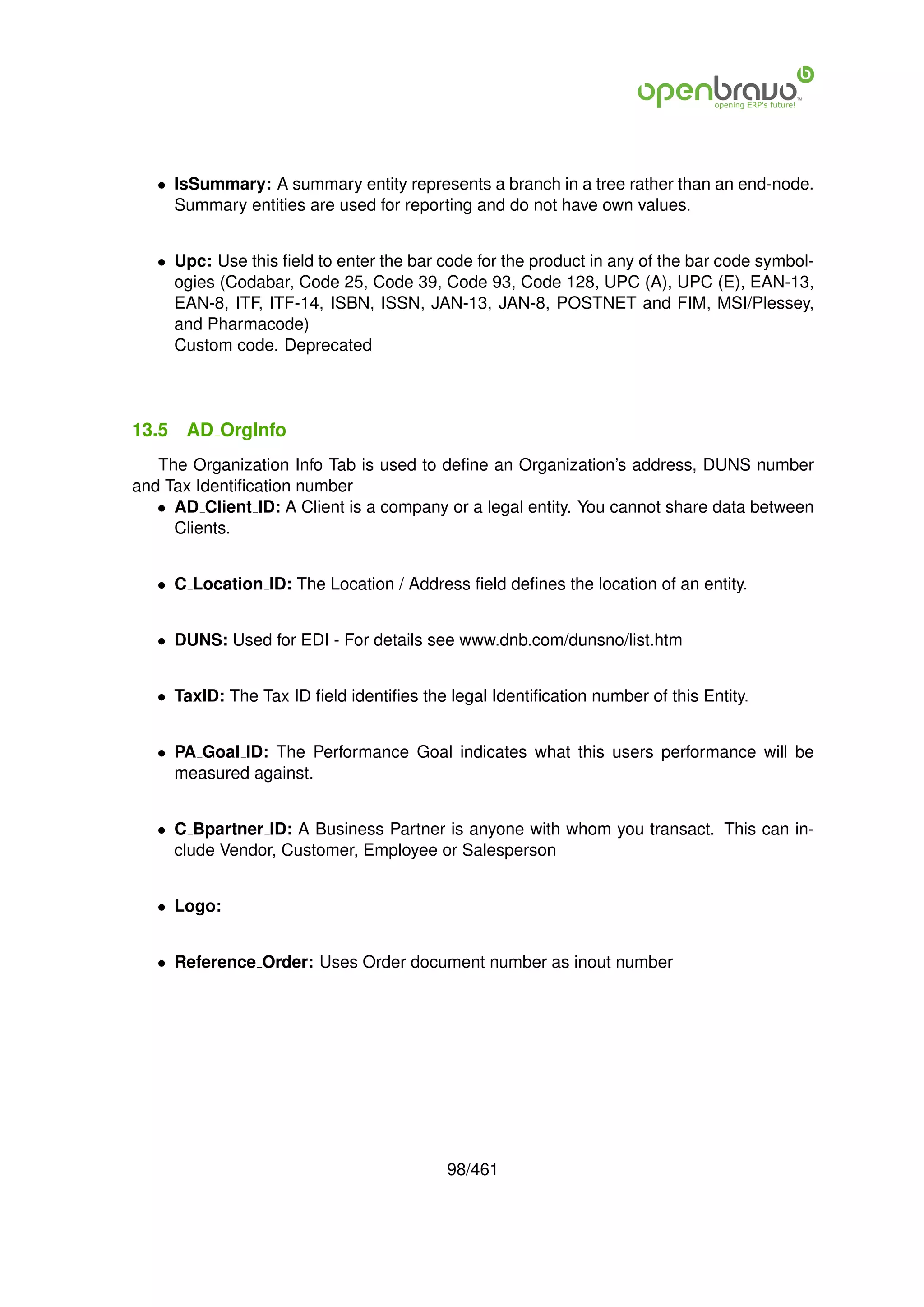 • IsSummary: A summary entity represents a branch in a tree rather than an end-node.
     Summary entities are used for reporting and do not have own values.


   • Upc: Use this ﬁeld to enter the bar code for the product in any of the bar code symbol-
     ogies (Codabar, Code 25, Code 39, Code 93, Code 128, UPC (A), UPC (E), EAN-13,
     EAN-8, ITF, ITF-14, ISBN, ISSN, JAN-13, JAN-8, POSTNET and FIM, MSI/Plessey,
     and Pharmacode)
     Custom code. Deprecated




13.5   AD OrgInfo
   The Organization Info Tab is used to deﬁne an Organization’s address, DUNS number
and Tax Identiﬁcation number
   • AD Client ID: A Client is a company or a legal entity. You cannot share data between
     Clients.


   • C Location ID: The Location / Address ﬁeld deﬁnes the location of an entity.


   • DUNS: Used for EDI - For details see www.dnb.com/dunsno/list.htm


   • TaxID: The Tax ID ﬁeld identiﬁes the legal Identiﬁcation number of this Entity.


   • PA Goal ID: The Performance Goal indicates what this users performance will be
     measured against.


   • C Bpartner ID: A Business Partner is anyone with whom you transact. This can in-
     clude Vendor, Customer, Employee or Salesperson


   • Logo:


   • Reference Order: Uses Order document number as inout number




                                          98/461
 